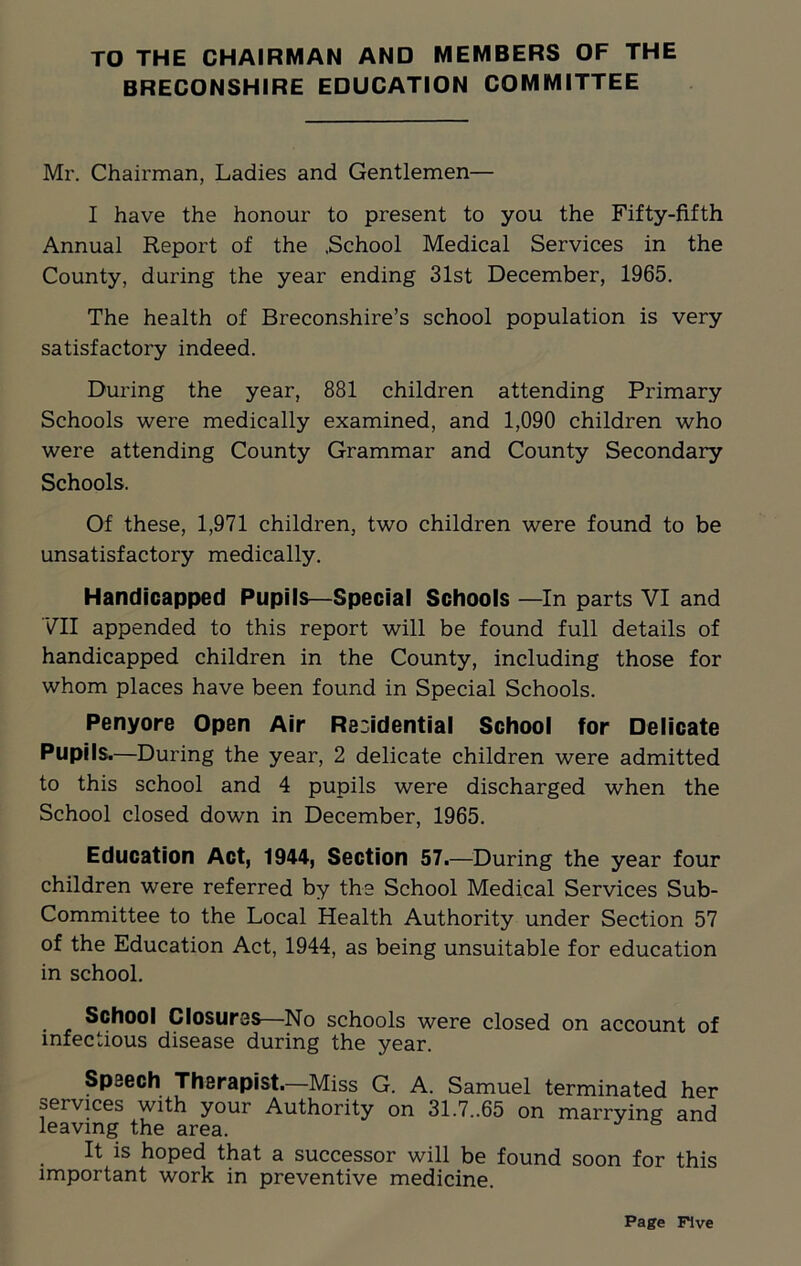 TO THE CHAIRMAN AND MEMBERS OF THE BRECONSHIRE EDUCATION COMMITTEE Mr. Chairman, Ladies and Gentlemen— I have the honour to present to you the Fifty-fifth Annual Report of the .School Medical Services in the County, during the year ending 31st December, 1965. The health of Breconshire’s school population is very satisfactory indeed. During the year, 881 children attending Primary Schools were medically examined, and 1,090 children who were attending County Grammar and County Secondary Schools. Of these, 1,971 children, two children were found to be unsatisfactory medically. Handicapped Pupils—Special Schools —In parts VI and VII appended to this report will be found full details of handicapped children in the County, including those for whom places have been found in Special Schools. Penyore Open Air Residential School for Delicate Pupils.—During the year, 2 delicate children were admitted to this school and 4 pupils were discharged when the School closed down in December, 1965. Education Act, 1944, Section 57.—During the year four children were referred by the School Medical Services Sub- Committee to the Local Health Authority under Section 57 of the Education Act, 1944, as being unsuitable for education in school. School Closures—No schools were closed on account of infectious disease during the year. Speech Therapist.—Miss G. A. Samuel terminated her services with your Authority on 31.7..65 on marrying and leaving the area. It is hoped that a successor will be found soon for this important work in preventive medicine.