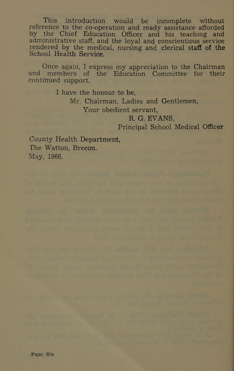 This introduction would be incomplete without reference to the co-operation and ready assistance afforded by the Chief Education Officer and his teaching and administrative staff, and the loyal and conscientious service rendered by the medical, nursing and clerical staff of the School Health Service. Once again, I express my appreciation to the Chairman and members of the Education Committee for their continued support. I have the honour to be, Mr. Chairman, Ladies and Gentlemen, Your obedient servant, R. G. EVANS, Principal School Medical Officer County Health Department, The Watton, Brecon. May, 1966. Pape Six