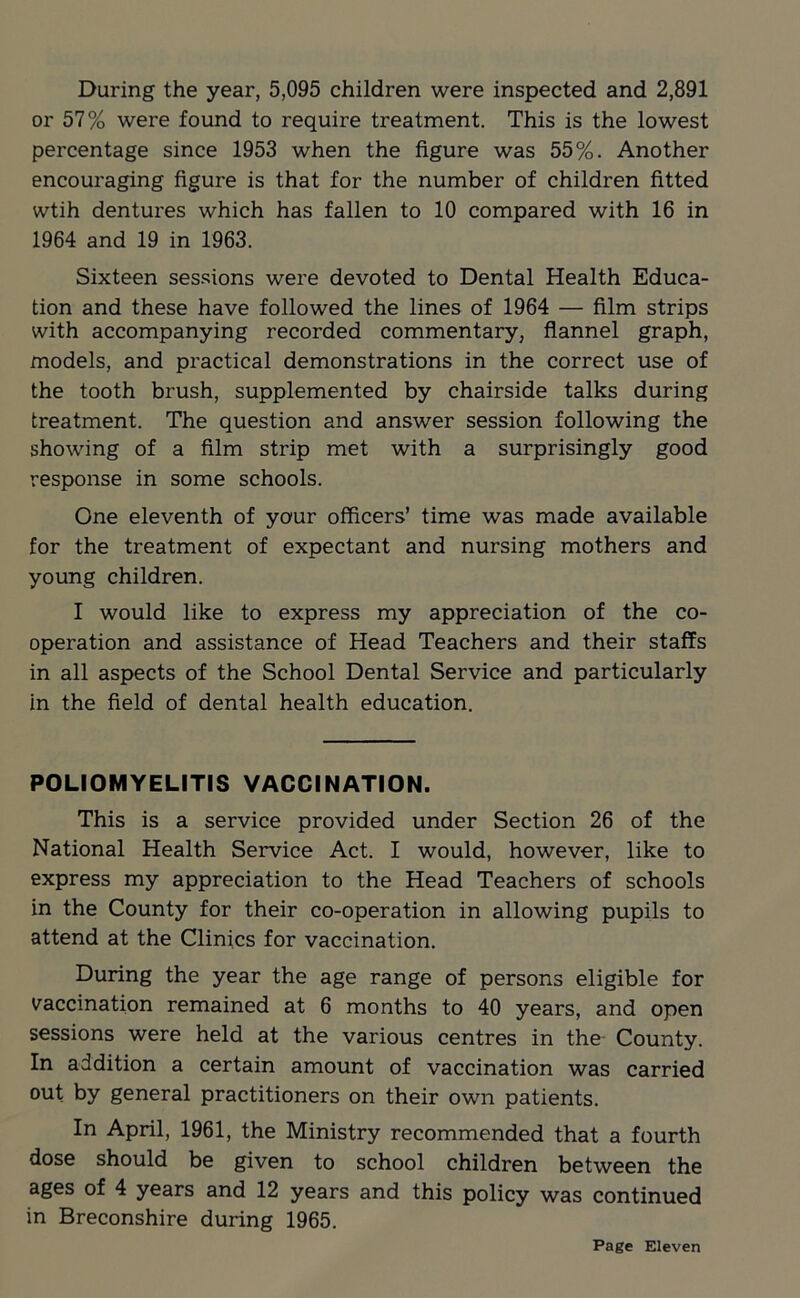 During the year, 5,095 children were inspected and 2,891 or 57% were found to require treatment. This is the lowest percentage since 1953 when the figure was 55%. Another encouraging figure is that for the number of children fitted wtih dentures which has fallen to 10 compared with 16 in 1964 and 19 in 1963. Sixteen sessions were devoted to Dental Health Educa- tion and these have followed the lines of 1964 — film strips with accompanying recorded commentary, flannel graph, models, and practical demonstrations in the correct use of the tooth brush, supplemented by chairside talks during treatment. The question and answer session following the showing of a film strip met with a surprisingly good response in some schools. One eleventh of your officers’ time was made available for the treatment of expectant and nursing mothers and young children. I would like to express my appreciation of the co- operation and assistance of Head Teachers and their staffs in all aspects of the School Dental Service and particularly in the field of dental health education. POLIOMYELITIS VACCINATION. This is a service provided under Section 26 of the National Health Service Act. I would, however, like to express my appreciation to the Head Teachers of schools in the County for their co-operation in allowing pupils to attend at the Clinics for vaccination. During the year the age range of persons eligible for vaccination remained at 6 months to 40 years, and open sessions were held at the various centres in the County. In addition a certain amount of vaccination was carried out by general practitioners on their own patients. In April, 1961, the Ministry recommended that a fourth dose should be given to school children between the ages of 4 years and 12 years and this policy was continued in Breconshire during 1965. Page Eleven