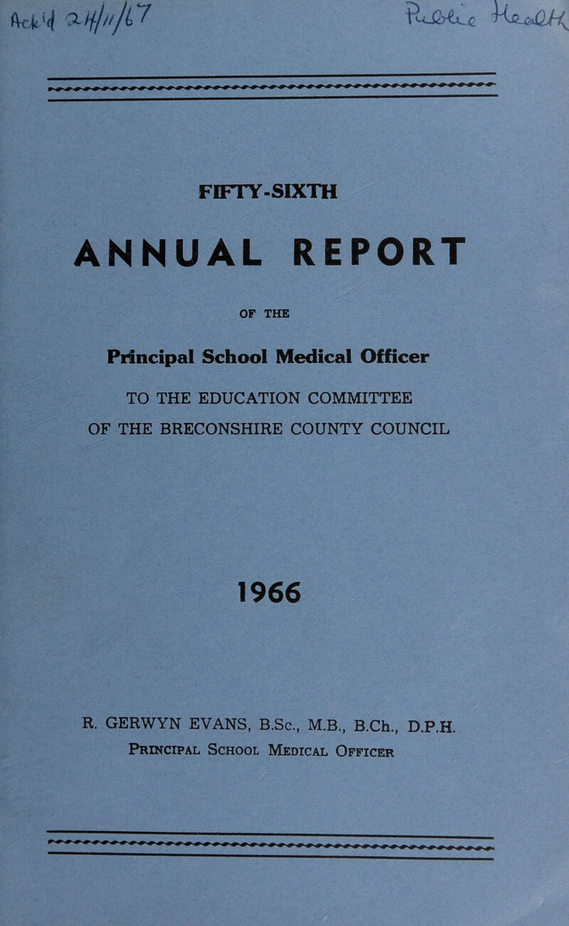 fVcfc'ij v-ty/n/C? FIFTY-SIXTH ANNUAL REPORT OF THE Principal School Medical Officer TO THE EDUCATION COMMITTEE OF THE BRECONSHIRE COUNTY COUNCIL 1966 R. GERWYN EVANS, B.Sc., M.B., B.Ch., D.P.H. Principal School Medical Officer