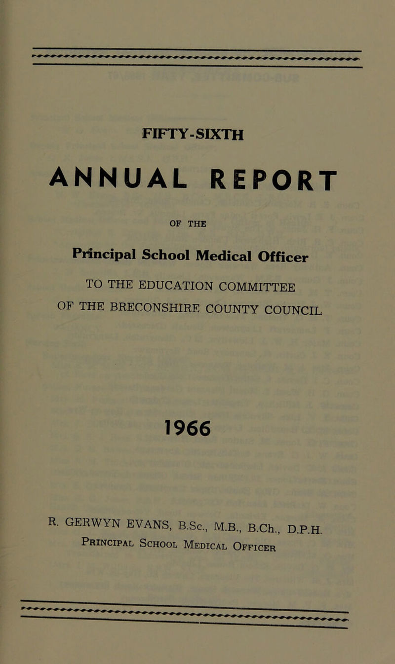 FIFTY-SIXTH ANNUAL REPORT OF THE Principal School Medical Officer TO THE EDUCATION COMMITTEE OF THE BRECONSHIRE COUNTY COUNCIL 1966 R. GERWYN EVANS, B.Sc., M.B., B.Ch., D.P.H. Principal School Medical Officer