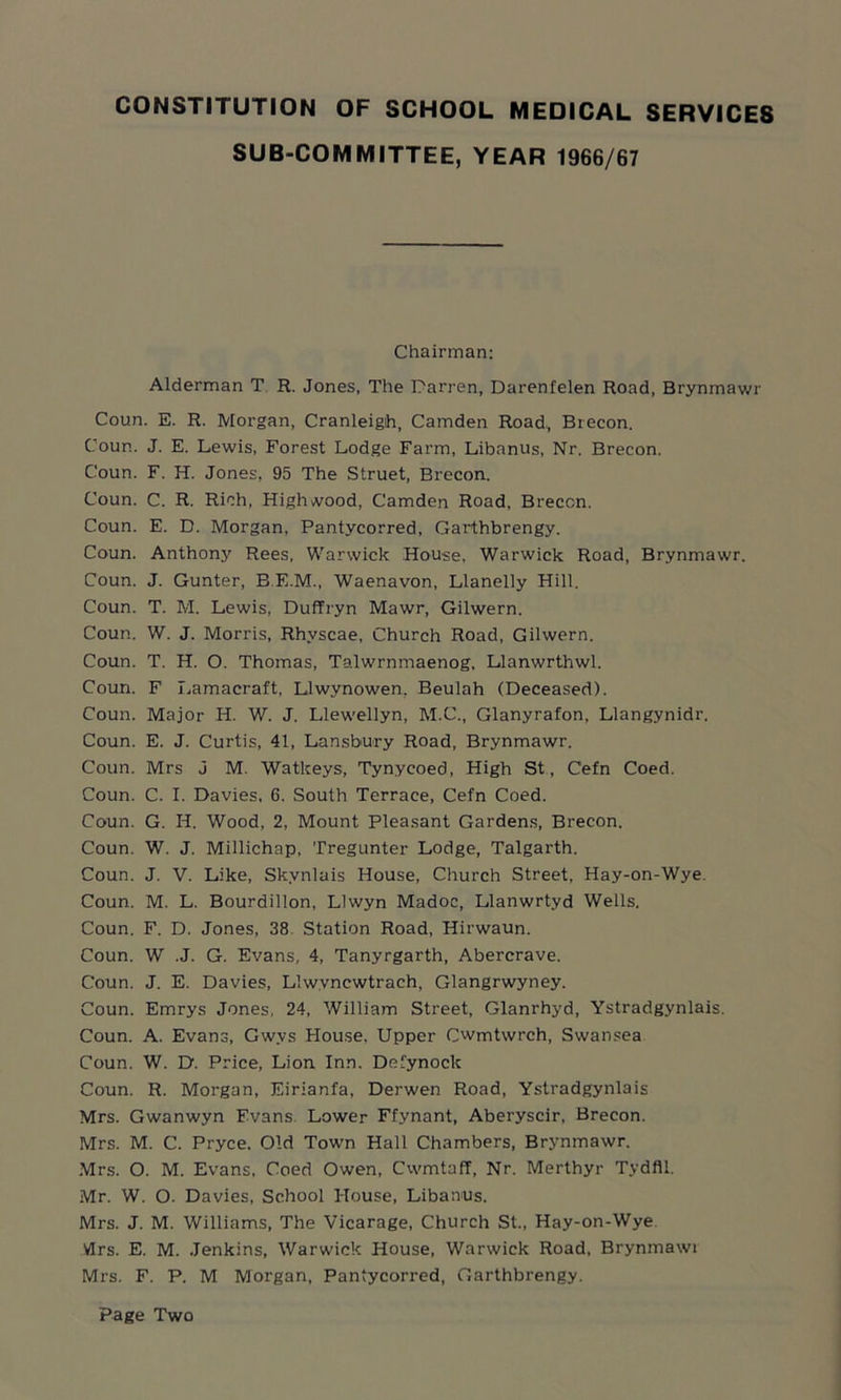 SUB-COMMITTEE, YEAR 1966/67 Chairman: Alderman T R. Jones, The Darren, Darenfelen Road, Brynmawr Coun. E. R. Morgan, Cranleigh, Camden Road, Brecon, Coun. J. E. Lewis, Forest Lodge Farm, Libanus, Nr. Brecon. Coun. F. H. Jones, 95 The Struet, Brecon. Coun. C. R. Rich, High wood, Camden Road, Brecon. Coun. E. D. Morgan, Pantycorred, Garthbrengy. Coun. Anthony Rees, Warwick House, Warwick Road, Brynmawr. Coun. J. Gunter, B.E.M., Waenavon, Llanelly Hill. Coun. T. M. Lewis, Duffryn Mawr, Gilwern. Coun. W. J. Morris, Rhvscae, Church Road, Gilwern. Coun. T. H. O. Thomas, Talwrnmaenog, Llanwrthwl. Coun. F Lamacraft, Llwvnowen, Beulah (Deceased). Coun. Major H. W. J. Llewellyn, M.C., Glanyrafon, Llangynidr. Coun. E. J. Curtis, 41, Lansbury Road, Brynmawr. Coun. Mrs J M. Watkeys, Tynyeoed, High St, Cefn Coed. Coun. C. I. Davies, 6. South Terrace, Cefn Coed. Coun. G. H. Wood, 2, Mount Pleasant Gardens, Brecon. Coun. W. J. Millichap, Tregunter Lodge, Talgarth. Coun. J. V. Like, Skvnlais House, Church Street, Hay-on-Wye. Coun. M. L. Bourdillon, Llwyn Madoc, Llanwrtyd Wells. Coun. F. D. Jones, 38 Station Road, Hirwaun. Coun. W .J. G. Evans, 4, Tanyrgarth, Abercrave. Coun. J. E. Davies, Llwvncwtrach, Glangrwyney. Coun. Emrys Jones, 24, William Street, Glanrhyd, Ystradgynlais. Coun. A. Evans, Gwvs Blouse, Upper Cwmtwrch, Swansea Coun. W. D. Price, Lion Inn. Defy nock Coun. R. Morgan, Eirianfa, Derwen Road, Ystradgynlais Mrs. Gwanwyn Evans Lower Ffynant, Aberyscir, Brecon. Mrs. M. C. Pryce. Old Town Hall Chambers, Brynmawr. Mrs. O. M. Evans, Coed Owen, Cwmtaff, Nr. Merthyr Tydfil. Mr. W. O. Davies, School House, Libanus. Mrs. J. M. Williams, The Vicarage, Church St., Hay-on-Wye VIrs. E. M. Jenkins, Warwick House, Warwick Road, Brynmawi Mrs. F. P. M Morgan, Pantycorred, Garthbrengy. Page Two