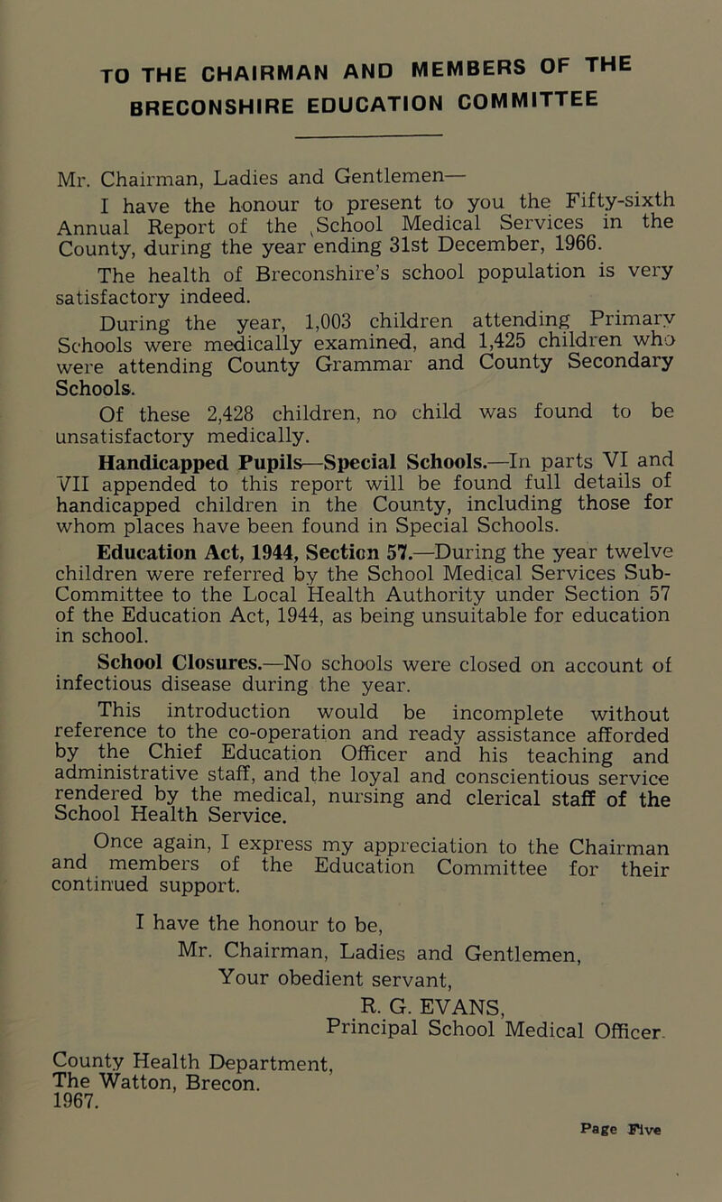 TO THE CHAIRMAN AND MEMBERS OF THE BRECONSHIRE EDUCATION COMMITTEE Mr. Chairman, Ladies and Gentlemen— I have the honour to present to you the Fifty-sixth Annual Report of the , School Medical Services in the County, during the year ending 31st December, 1966. The health of Breconshire’s school population is very satisfactory indeed. During the year, 1,003 children attending Primary Schools were medically examined, and 1,425 children who were attending County Grammar and County Secondary Schools. Of these 2,428 children, no child was found to be unsatisfactory medically. Handicapped Pupils—Special Schools.—In parts VI and VII appended to this report will be found full details of handicapped children in the County, including those for whom places have been found in Special Schools. Education Act, 1944, Section 57.—During the year twelve children were referred by the School Medical Services Sub- Committee to the Local Health Authority under Section 57 of the Education Act, 1944, as being unsuitable for education in school. School Closures.—No schools were closed on account of infectious disease during the year. This introduction would be incomplete without reference to the co-operation and ready assistance afforded by the Chief Education Officer and his teaching and administrative staff, and the loyal and conscientious service rendered by the medical, nursing and clerical staff of the School Health Service. Once again, I express my appreciation to the Chairman and members of the Education Committee for their continued support. I have the honour to be, Mr. Chairman, Ladies and Gentlemen, Your obedient servant, R. G. EVANS, Principal School Medical Officer County Health Department, The Watton, Brecon. 1967.