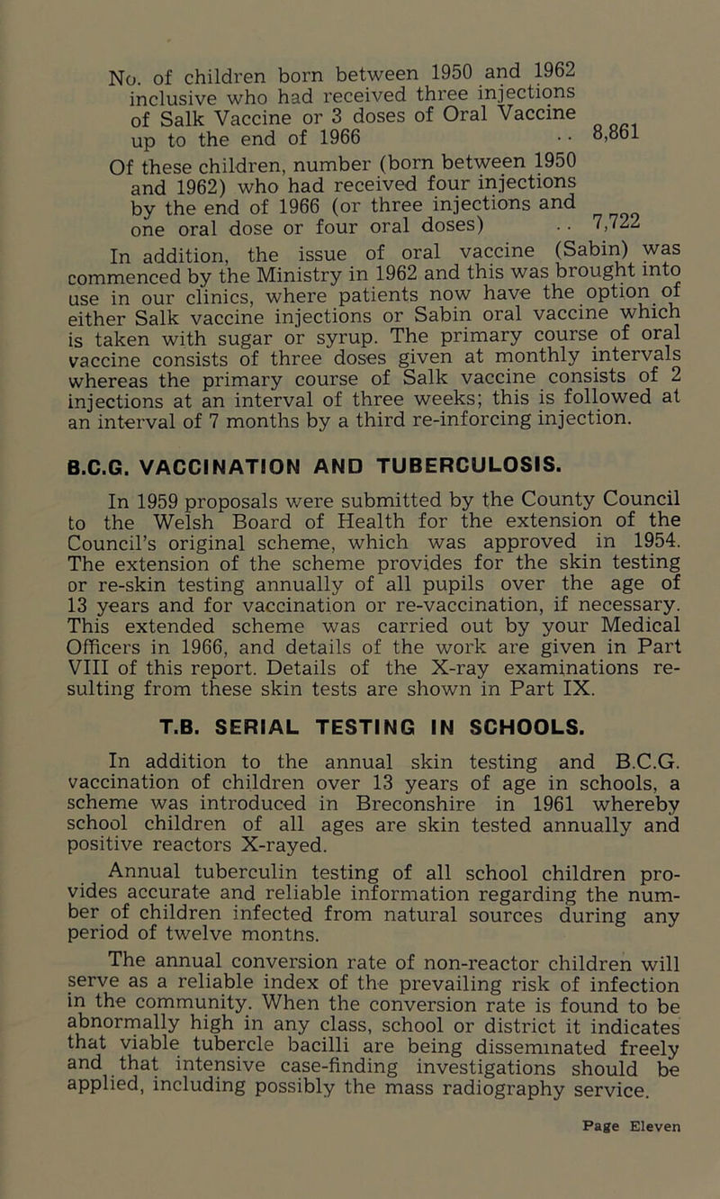 No. of children born between 1950 and 1962 inclusive who had received three injections of Salk Vaccine or 3 doses of Oral Vaccine up to the end of 1966 • • 8,861 Of these children, number (born between 1950 and 1962) who had received four injections by the end of 1966 (or three injections and one oral dose or four oral doses) .. 7,722 In addition, the issue of oral vaccine (Sabin) was commenced by the Ministry in 1962 and this was brought mto use in our clinics, where patients now have the option of either Salk vaccine injections or Sabin oral vaccine which is taken with sugar or syrup. The primary course of oral vaccine consists of three doses given at monthly intervals whereas the primary course of Salk vaccine consists of 2 injections at an interval of three weeks; this is followed at an interval of 7 months by a third re-inforcing injection. B.C.G. VACCINATION AND TUBERCULOSIS. In 1959 proposals were submitted by the County Council to the Welsh Board of Health for the extension of the Council’s original scheme, which was approved in 1954. The extension of the scheme provides for the skin testing or re-skin testing annually of all pupils over the age of 13 years and for vaccination or re-vaccination, if necessary. This extended scheme was carried out by your Medical Officers in 1966, and details of the work are given in Part VIII of this report. Details of the X-ray examinations re- sulting from these skin tests are shown in Part IX. T.B. SERIAL TESTING IN SCHOOLS. In addition to the annual skin testing and B.C.G. vaccination of children over 13 years of age in schools, a scheme was introduced in Breconshire in 1961 whereby school children of all ages are skin tested annually and positive reactors X-rayed. Annual tuberculin testing of all school children pro- vides accurate and reliable information regarding the num- ber of children infected from natural sources during any period of twelve montns. The annual conversion rate of non-reactor children will serve as a reliable index of the prevailing risk of infection in the community. When the conversion rate is found to be abnormally high in any class, school or district it indicates that viable tubercle bacilli are being disseminated freely and that intensive case-finding investigations should be applied, including possibly the mass radiography service.