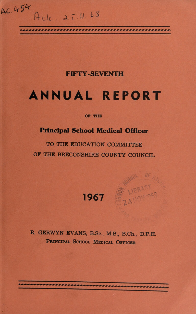 OJL.^ a \ 1/ bS FIFTY-SEVENTH ANNUAL REPORT OF THE Principal School Medical Officer TO THE EDUCATION COMMITTEE OF THE BRECONSHIRE COUNTY COUNCIL 1967 *1*3. ' y R. GERWYN EVANS, B.Sc., M.B., B.Ch., D.P.H. Principal School Medical Officer