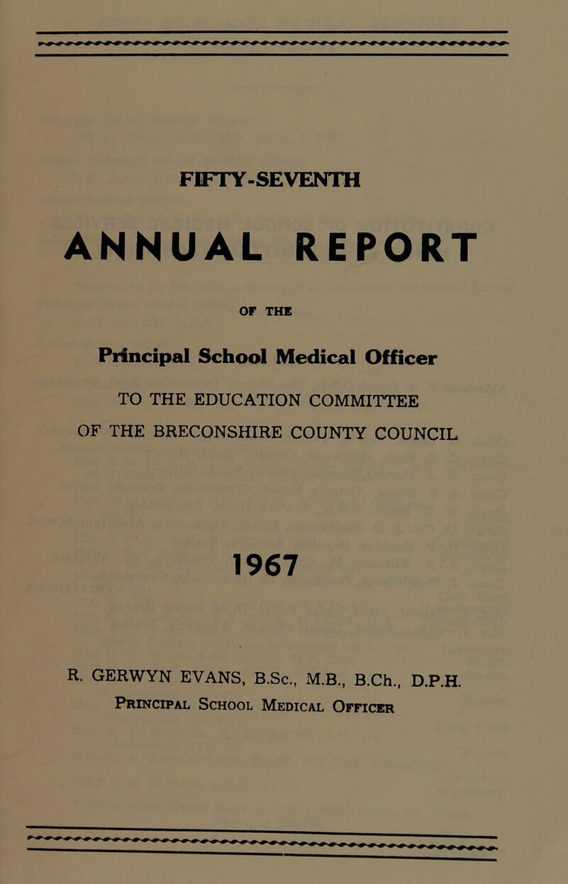 FIFTY-SEVENTH ANNUAL REPORT OF THE Principal School Medical Officer TO THE EDUCATION COMMITTEE OF THE BRECONSHIRE COUNTY COUNCIL 1967 R. GERWYN EVANS, B.Sc., M.B., B.Ch., D.P.H. Principal School Medical Officer