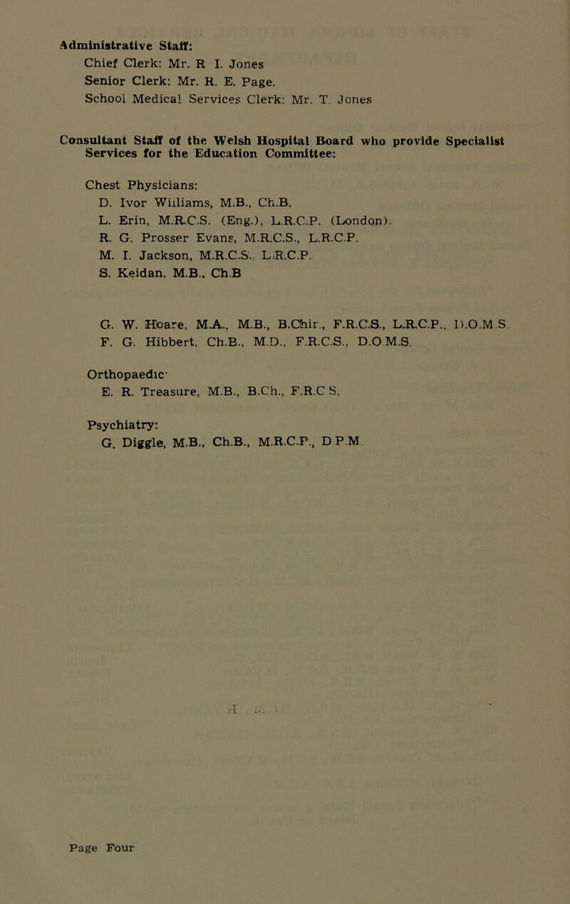 Administrative Staff: Chief Clerk: Mr. R I. Jones Senior Clerk: Mr. R. E. Page. School Medical Services Clerk: Mr. T. Jones Consultant Staff of the Welsh Hospital Board who provide Specialist Services for the Education Committee: Chest Physicians: D. Ivor Williams, M.B., Ch.B. L. Erin, M.R.C.S. (Eng.), L.R.C.P. (London). R. G. Prosser Evans, M.R.C.S., L.R.C.P. M. I. Jackson, M.R.C.S., LR.C.P. S. Keidan. M B.. Ch.B G. W. Hoare, M.A., M.B., B.CIhir., F.R.C.S., L.R.C.P., H.O.M S F. G. Hibbert, Ch.B., M.D., F.R.C.S., D.O M.S. Orthopaedic- E. R. Treasure, M.B., B.Ch., F.R.C S. Psychiatry: G. Diggle, M.B., Ch.B., M.R.C.F., DP.M