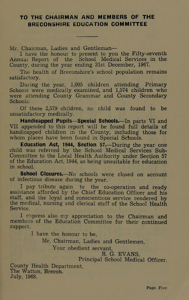 TO THE CHAIRMAN AND MEMBERS OF THE BRECONSHIRE EDUCATION COMMITTEE Mr. Chairman, Ladies and Gentleman— I have the honour to present to you the Fifty-seventh Annual Report of the School Medical Services in the County, during the year ending 31st December, 1967. The health of Breconshire’s school population remains satisfactory. During the year, 1,005 children attending Primary Schools were medically examined, and 1,574 children who were attending County Grammar and County Secondary Schools. Of these 2,579 children, no child was found to be unsatisfactory medically. Handicapped Pupils—Special Schools.—In parts VI and VII appended to this report will be found full details of handicapped children in the County, including those for whom places have been found in Special Schools. Education Act, 1944, Section 57.—During the year one child was referred by the School Medical Services Sub- Committee to the Local Health Authority under Section 57 of the Education Act, 1944, as being unsuitable for education in school. School Closures.—No schools were closed on account of infectious disease during the year. I pay tribute again to the co-operation and ready assistance afforded by the Chief Education Officer and his staff, and the loyal and conscientious service rendered by the medical, nursing and clerical staff of the School Health Service. I express also my appreciation to the Chairman and members of the Education Committee for their continued support. I have the honour to be, Mr. Chairman, Ladies and Gentlemen, Your obedient servant, R. G. EVANS, Principal School Medical Officer. County Health Department, The Watton, Brecon. July, 1968.