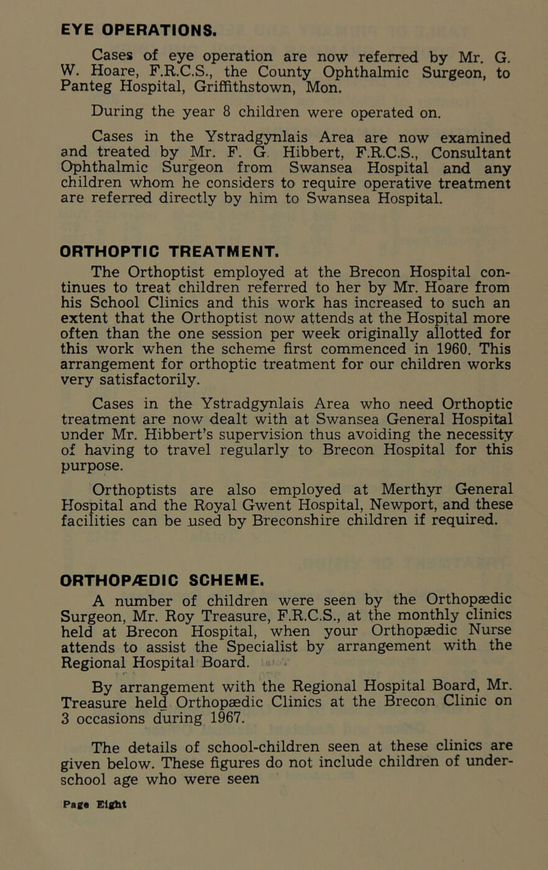 EYE OPERATIONS. Cases of eye operation are now referred by Mr. G. W. Hoare, F.R.C.S., the County Ophthalmic Surgeon, to Panteg Hospital, Griffithstown, Mon. During the year 8 children were operated on. Cases in the Ystradgynlais Area are now examined and treated by Mr. F. G Hibbert, F.R.C.S., Consultant Ophthalmic Surgeon from Swansea Hospital and any children whom he considers to require operative treatment are referred directly by him to Swansea Hospital. ORTHOPTIC TREATMENT. The Orthoptist employed at the Brecon Hospital con- tinues to treat children referred to her by Mr. Hoare from his School Clinics and this work has increased to such an extent that the Orthoptist now attends at the Hospital more often than the one session per week originally allotted for this work when the scheme first commenced in 1960. This arrangement for orthoptic treatment for our children works very satisfactorily. Cases in the Ystradgynlais Area who need Orthoptic treatment are now dealt with at Swansea General Hospital under Mr. Hibbert’s supervision thus avoiding the necessity of having to travel regularly to Brecon Hospital for this purpose. Orthoptists are also employed at Merthyr General Hospital and the Royal Gwent Hospital, Newport, and these facilities can be used by Breconshire children if required. ORTHOP/EDIC SCHEME. A number of children were seen by the Orthopaedic Surgeon, Mr. Roy Treasure, F.R.C.S., at the monthly clinics held at Brecon Hospital, when your Orthopaedic Nurse attends to assist the Specialist by arrangement with the Regional Hospital Board. By arrangement with the Regional Hospital Board, Mr. Treasure held Orthopaedic Clinics at the Brecon Clinic on 3 occasions during 1967. The details of school-children seen at these clinics are given below. These figures do not include children of under- school age who were seen Page Eight