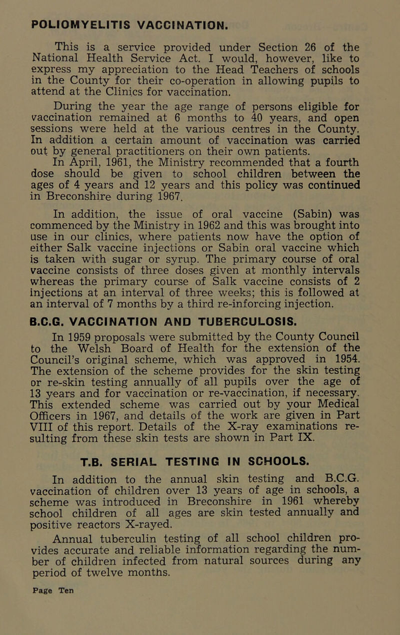POLIOMYELITIS VACCINATION. This is a service provided under Section 26 of the National Health Service Act. I would, however, like to express my appreciation to the Head Teachers of schools in the County for their co-operation in allowing pupils to attend at the Clinics for vaccination. During the year the age range of persons eligible for vaccination remained at 6 months to 40 years, and open sessions were held at the various centres in the County. In addition a certain amount of vaccination was carried out by general practitioners on their own patients. In April, 1961, the Ministry recommended that a fourth dose should be given to school children between the ages of 4 years and 12 years and this policy was continued in Breconshire during 1967. In addition, the issue of oral vaccine (Sabin) was commenced by the Ministry in 1962 and this was brought into use in our clinics, where patients now have the option of either Salk vaccine injections or Sabin oral vaccine which is taken with sugar or syrup. The primary course of oral vaccine consists of three doses given at monthly intervals whereas the primary course of Salk vaccine consists of 2 injections at an interval of three weeks; this is followed at an interval of 7 months by a third re-inforcing injection. B.C.G. VACCINATION AND TUBERCULOSIS. In 1959 proposals were submitted by the County Council to the Welsh Board of Health for the extension of the Council’s original scheme, which was approved in 1954. The extension of the scheme provides for the skin testing or re-skin testing annually of all pupils over the age of 13 years and for vaccination or re-vaccination, if necessary. This extended scheme was carried out by your Medical Officers in 1967, and details of the work are given in Part VIII of this report. Details of the X-ray examinations re- sulting from these skin tests are shown in Part IX. T.B. SERIAL TESTING IN SCHOOLS. In addition to the annual skin testing and B.C.G. vaccination of children over 13 years of age in schools, a scheme was introduced in Breconshire in 1961 whereby school children of all ages are skin tested annually and positive reactors X-rayed. Annual tuberculin testing of all school children pro- vides accurate and reliable information regarding the num- ber of children infected from natural sources during any period of twelve months.