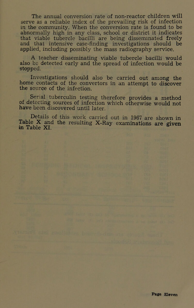 The annual conversion rate of non-reactor children will serve as a reliable index of the prevailing risk of infection in the community. When the conversion rate is found to be abnormally high in any class, school or district it indicates that viable tubercle bacilli are being disseminated freely and that intensive case-finding investigations should be applied, including possibly the mass radiography service. A teacher disseminating viable tubercle bacilli would also be detected early and the spread of infection would be stopped. Investigations should also be carried out among the home contacts of the convertors in an attempt to discover the source of the infection. Serial tuberculin testing therefore provides a method of detecting sources of infection which otherwise would not have been discovered until later. Details of this work carried out in 1967 are shown in Table X and the resulting X-Ray examinations are given in Table XI.