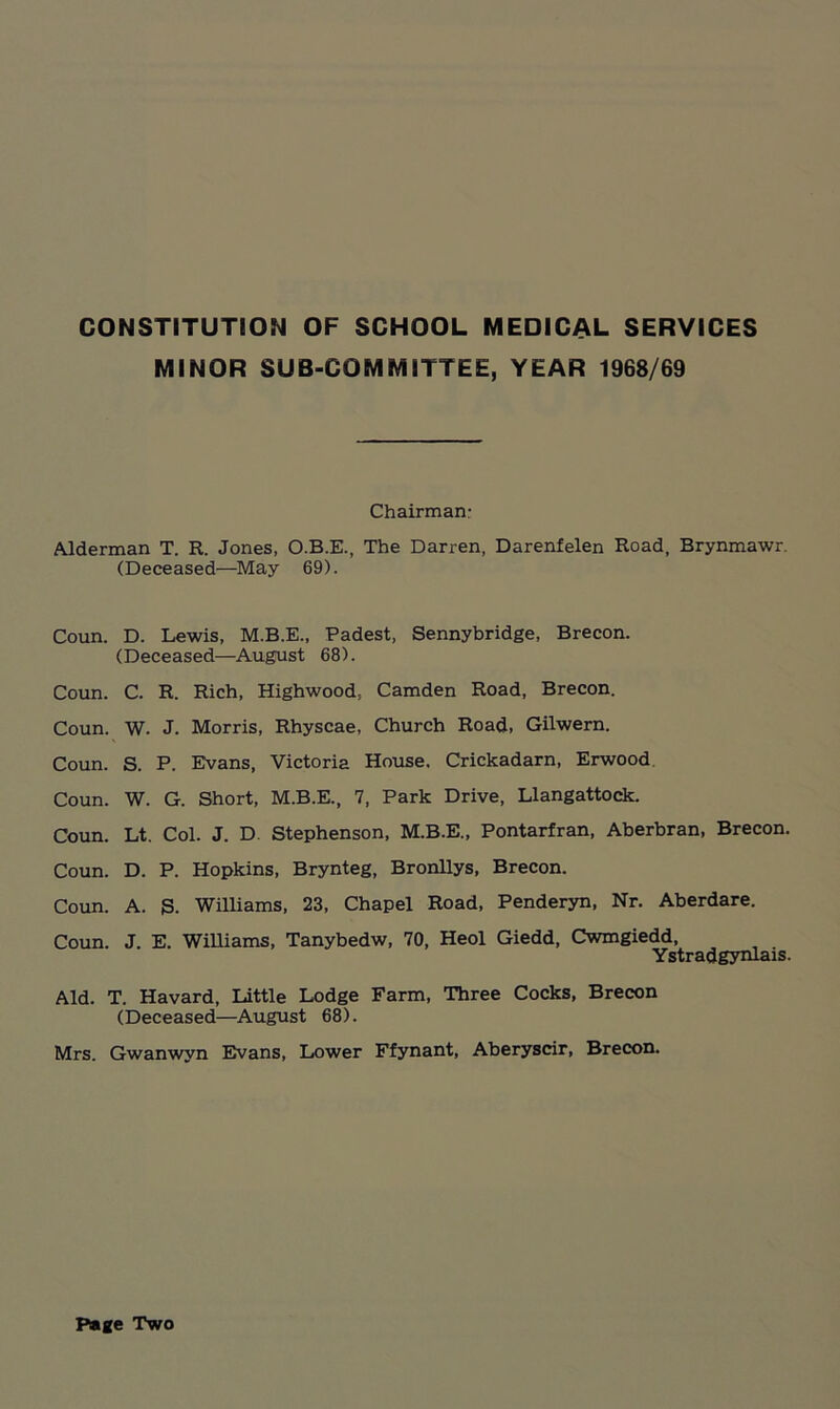 MINOR SUB-COMMITTEE, YEAR 1968/69 Chairman: Alderman T. R. Jones, O.B.E., The Darren, Darenfelen Road, Brynmawr (Deceased—May 69). Coun. D. Lewis, M.B.E., Padest, Sennybridge, Brecon. (Deceased—August 68). Coun. C. R. Rich, Highwood, Camden Road, Brecon. Coun. W. J. Morris, Rhyscae, Church Road, Gilwern. Coun. S. P. Evans, Victoria House. Crickadarn, Erwood Coun. W. G. Short, M.B.E., 7, Park Drive, Llangattock. Coun. Lt. Col. J. D. Stephenson, M.B.E., Pontarfran, Aberbran, Brecon. Coun. D. P. Hopkins, Brynteg, Bronllys, Brecon. Coun. A. S. Williams, 23, Chapel Road, Penderyn, Nr. Aberdare. Coun. J. E. Williams, Tanybedw, 70, Heol Giedd, Cwmgiedd, . Ystradgynlais. Aid. T. Havard, Little Lodge Farm, Three Cocks, Brecon (Deceased—August 68). Mrs. Gwanwyn Evans, Lower Ffynant, Aberyscir, Brecon. Page Two