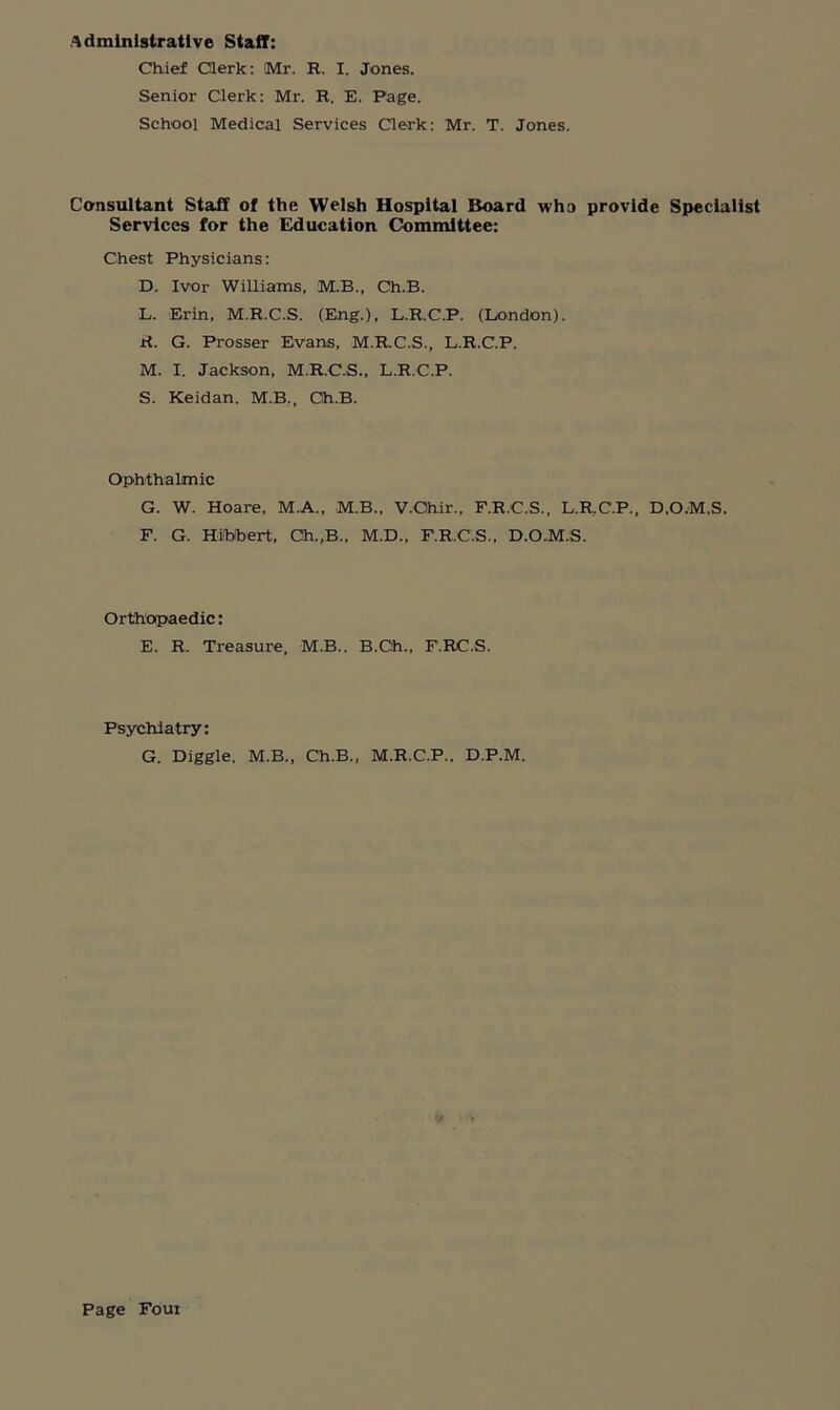 Administrative Staff: Chief Clerk: Mr. R. I. Jones. Senior Clerk: Mr. R. E. Page. School Medical Services Clerk: Mr. T. Jones. Consultant Staff of the Welsh Hospital Board who provide Specialist Services for the Education Committee: Chest Physicians: D. Ivor Williams, M.B., Ch.B. L. Erin, M.R.C.S. (Eng.), L.R.C.P. (London). H. G. Prosser Evans, M.R.C.S., L.R.C.P. M. I. Jackson, M.R.C.S., L.R.C.P. S. Keidan. M.B., Ch.B. Ophthalmic G. W. Hoare, M.A., M.B., V.Ohir., F.R.C.S., L.R.C.P., D.O.M.S. F. G. Hibbert, Ch.,B., M.D., F.R.C.S., D.O.M.S. Orthopaedic: E. R. Treasure, M.B.. B.Gh., F.RC.S. Psychiatry: G. Diggle, M.B., Ch.B., M.R.C.P.. D.P.M.