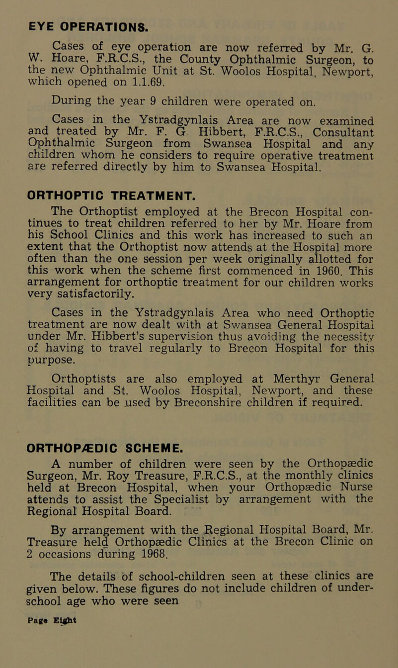 EYE OPERATIONS. Cases of eye operation are now referred by Mr. G. W. Hoare, F.R.C.S., the County Ophthalmic Surgeon, to the new Ophthalmic Unit at St. Woolos Hospital, Newport, which opened on 1.1.69. During the year 9 children were operated on. Cases in the Ystradgynlais Area are now examined and treated by Mr. F. G Hibbert, F.R.C.S., Consultant Ophthalmic Surgeon from Swansea Hospital and any children whom he considers to require operative treatment are referred directly by him to Swansea Hospital. ORTHOPTIC TREATMENT. The Orthoptist employed at the Brecon Hospital con- tinues to treat children referred to her by Mr. Hoare from his School Clinics and this work has increased to such an extent that the Orthoptist now attends at the Hospital more often than the one session per week originally allotted for this work when the scheme first commenced in 1960. This arrangement for orthoptic treatment for our children works very satisfactorily. Cases in the Ystradgynlais Area who need Orthoptic treatment are now dealt with at Swansea General Hospital under Mr. Hibbert’s supervision thus avoiding the necessity of having to travel regularly to Brecon Hospital for this purpose. Orthoptists are also employed at Merthyr General Hospital and St. Woolos Hospital, Newport, and these facilities can be .used by Breconshire children if required. ORTHOPEDIC SCHEME. A number of children were seen by the Orthopaedic Surgeon, Mr. Roy Treasure, F.R.C.S., at the monthly clinics held at Brecon Hospital, when your Orthopaedic Nurse attends to assist the Specialist by arrangement with the Regional Hospital Board. By arrangement with the Regional Hospital Board, Mr. Treasure held Orthopaedic Clinics at the Brecon Clinic on 2 occasions during 1968. The details of school-children seen at these clinics are given below. These figures do not include children of under- school age who were seen Pag* Eight