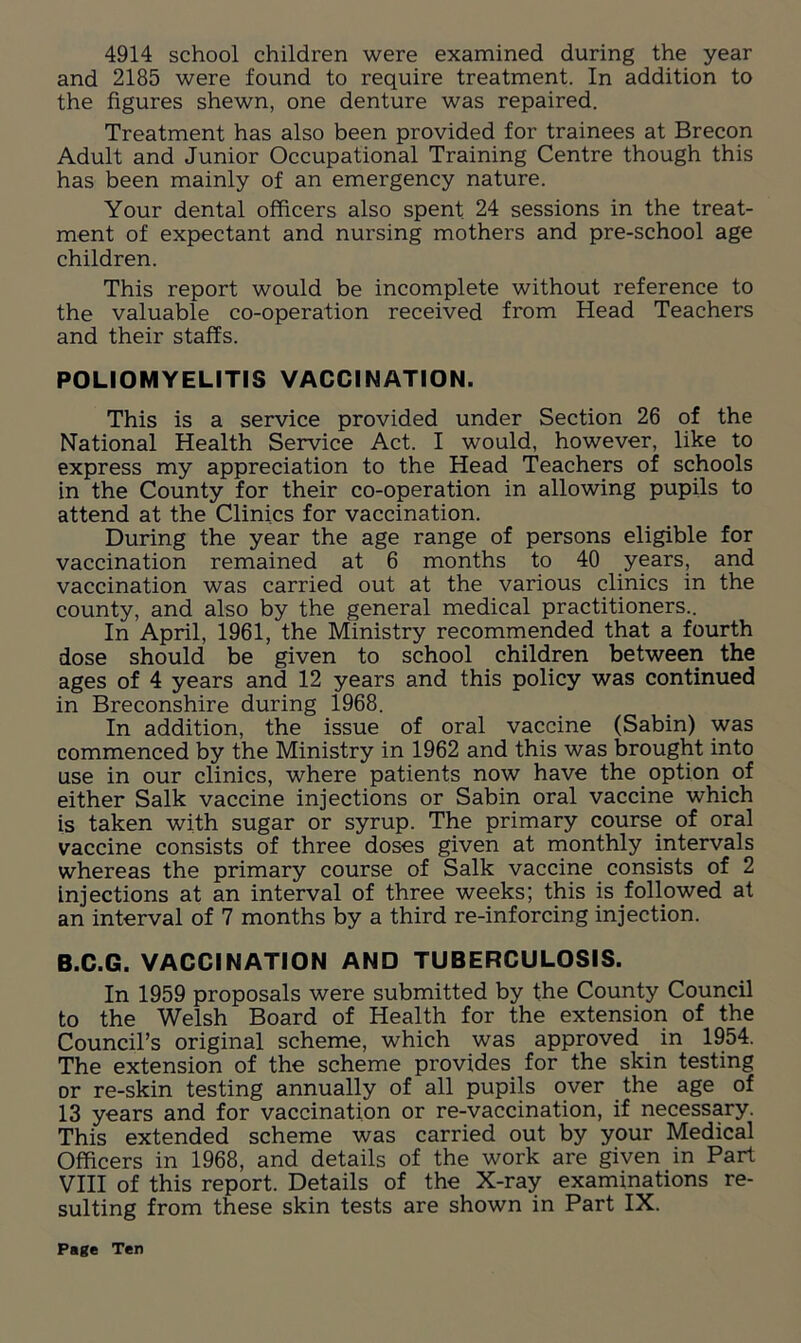 4914 school children were examined during the year and 2185 were found to require treatment. In addition to the figures shewn, one denture was repaired. Treatment has also been provided for trainees at Brecon Adult and Junior Occupational Training Centre though this has been mainly of an emergency nature. Your dental officers also spent. 24 sessions in the treat- ment of expectant and nursing mothers and pre-school age children. This report would be incomplete without reference to the valuable co-operation received from Head Teachers and their staffs. POLIOMYELITIS VACCINATION. This is a service provided under Section 26 of the National Health Service Act. I would, however, like to express my appreciation to the Head Teachers of schools in the County for their co-operation in allowing pupils to attend at the Clinics for vaccination. During the year the age range of persons eligible for vaccination remained at 6 months to 40 years, and vaccination was carried out at the various clinics in the county, and also by the general medical practitioners.. In April, 1961, the Ministry recommended that a fourth dose should be given to school children between the ages of 4 years and 12 years and this policy was continued in Breconshire during 1968. In addition, the issue of oral vaccine (Sabin) was commenced by the Ministry in 1962 and this was brought into use in our clinics, where patients now have the option of either Salk vaccine injections or Sabin oral vaccine which is taken with sugar or syrup. The primary course of oral vaccine consists of three doses given at monthly intervals whereas the primary course of Salk vaccine consists of 2 injections at an interval of three weeks; this is followed at an interval of 7 months by a third re-inforcing injection. B.C.G. VACCINATION AND TUBERCULOSIS. In 1959 proposals were submitted by the County Council to the Welsh Board of Health for the extension of the Council’s original scheme, which was approved in 1954. The extension of the scheme provides for the skin testing or re-skin testing annually of all pupils over the age of 13 years and for vaccination or re-vaccination, if necessary. This extended scheme was carried out by your Medical Officers in 1968, and details of the work are given in Part VIII of this report. Details of the X-ray examinations re- sulting from these skin tests are shown in Part IX.