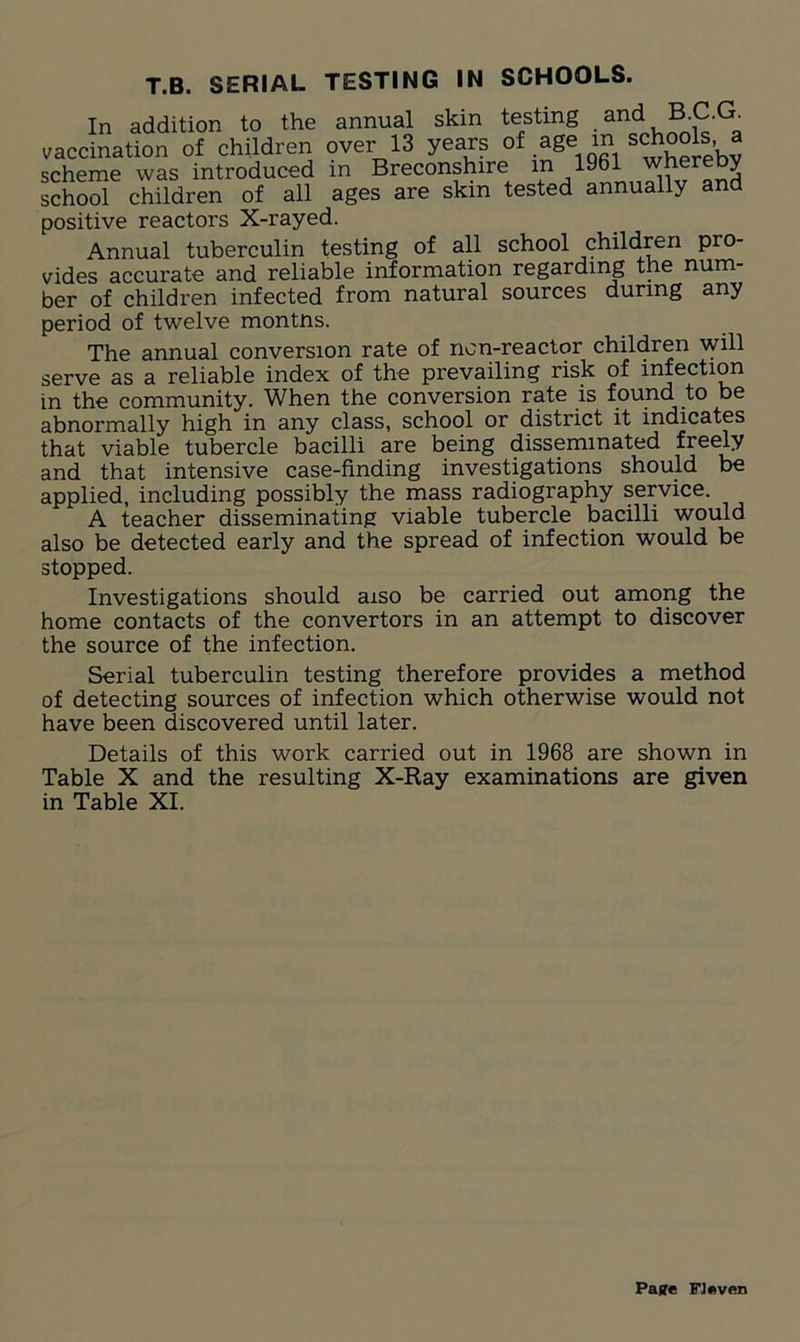 T.B. SERIAL TESTING IN SCHOOLS. In addition to the annual skin testing and B C.G^ vaccination of children over 13 years °£ ,aSe scheme was introduced in Breconshire m 1961 whereby school children of all ages are skin tested annually and positive reactors X-rayed. Annual tuberculin testing of all school children pro- vides accurate and reliable information regarding the num- ber of children infected from natural sources during any period of twelve montns. The annual conversion rate of non-reactor children will serve as a reliable index of the prevailing risk of infection in the community. When the conversion rate is found to be abnormally high in any class, school or district it indicates that viable tubercle bacilli are being disseminated freely and that intensive case-finding investigations should be applied, including possibly the mass radiography service. A teacher disseminating viable tubercle bacilli would also be detected early and the spread of infection would be stopped. Investigations should aiso be carried out among the home contacts of the convertors in an attempt to discover the source of the infection. Serial tuberculin testing therefore provides a method of detecting sources of infection which otherwise would not have been discovered until later. Details of this work carried out in 1968 are shown in Table X and the resulting X-Ray examinations are given in Table XI. Pajre Flflven