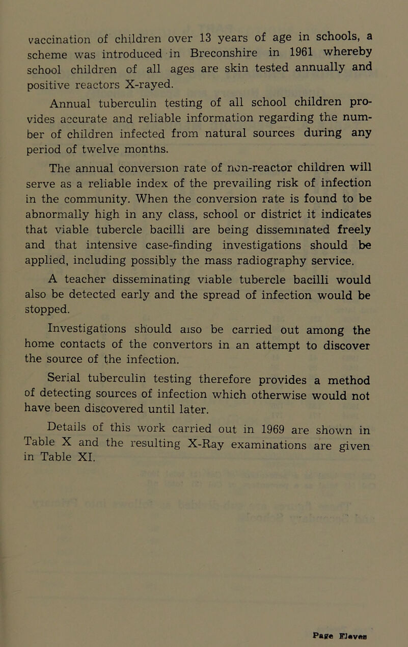 scheme was introduced in Breconshire in 1961 whereby school children of all ages are skin tested annually and positive reactors X-rayed. Annual tuberculin testing of all school children pro- vides accurate and reliable information regarding the num- ber of children infected from natural sources during any period of twelve months. The annual conversion rate of non-reactor children will serve as a reliable index of the prevailing risk of infection in the community. When the conversion rate is found to be abnormally high in any class, school or district it indicates that viable tubercle bacilli are being disseminated freely and that intensive case-finding investigations should be applied, including possibly the mass radiography service. A teacher disseminating viable tubercle bacilli would also be detected early and the spread of infection would be stopped. Investigations should aiso be carried out among the home contacts of the convertors in an attempt to discover the source of the infection. Serial tuberculin testing therefore provides a method of detecting sources of infection which otherwise would not have been discovered until later. Details of this work carried out in 1969 are shown in Table X and the resulting X-Ray examinations are given in Table XI. Paste FJeven