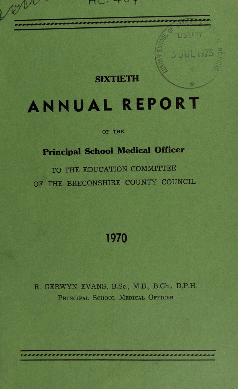 /<&  library /<5> p \zr- \<=> J Jut iV/J SIXTIETH ANNUAL REPORT OF THE Principal School Medical Officer TO THE EDUCATION COMMITTEE OF THE BRECONSHIRE COUNTY COUNCIL 1970 R. GERWYN EVANS, B.Sc., M.B., B.Ch., D.P.H. Principal School Medical Officer