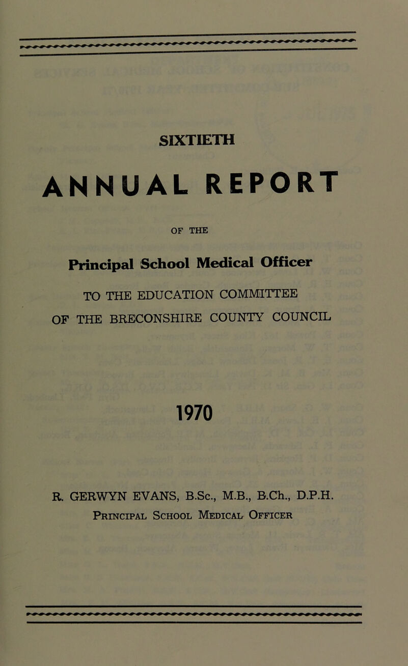 SIXTIETH ANNUAL REPORT OF THE Principal School Medical Officer TO THE EDUCATION COMMITTEE OF THE BRECONSHIRE COUNTY COUNCIL 1970 R. GERWYN EVANS, B.Sc., M.B., B.Ch., D.P.H. Principal School Medical Officer