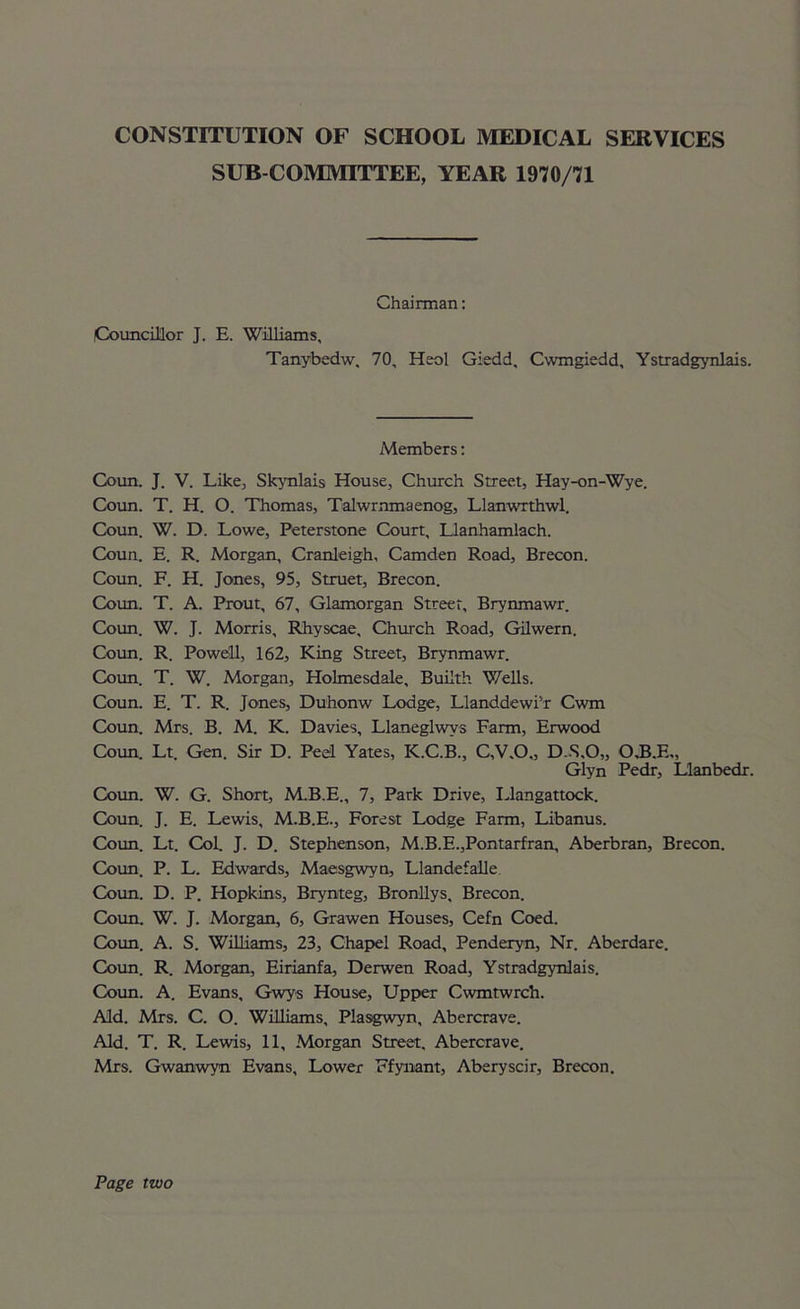 SUB COMMITTEE, YEAR 1970/71 Chairman: Councillor J. E. Williams, Tanybedw, 70, Heol Giedd, Cwmgiedd, Ystradgynlais. Members: Coun. J. V. Like, Skynlais House, Church Street, Hay-on-Wye. Coun. T. H. O. Thomas, Talwrnmaenog, Llanwrthwl. Coun. W. D. Lowe, Peterstone Court, Llanhamlach. Coun. E. R. Morgan, Cranleigh, Camden Road, Brecon. Coun. F. H. Jones, 95, Struet, Brecon. Coun. T. A. Prout, 67, Glamorgan Street, Brynmawr. Coun. W. J. Morris, Rhyscae, Church Road, Gilwern. Coun. R. Powell, 162, King Street, Brynmawr. Coun. T. W. Morgan, Holmesdale, Buiith Wells. Coun. E. T. R. Jones, Duhonw Lodge, Llanddewi’r Cwm Coun. Mrs. B. M. K. Davies, Llaneglwys Farm, Erwood Coun. Lt. Gen. Sir D. Peel Yates, K.C.B., C,V.O„ D.S,0„ O.B.E,, Glyn Pedr, Llanbedr. Coun. W. G. Short, M.B.E., 7, Park Drive, Llangattock. Coun. J. E. Lewis, M.B.E., Forest Lodge Farm, Libanus. Coun. Lt. Col. J. D. Stephenson, M.B.E.,Pontarfran, Aberbran, Brecon. Coun. P. L. Edwards, Maesgwyn, Llandefalle Coun. D. P. Hopkins, Brynteg, Bronllys, Brecon. Coun. W. J. Morgan, 6, Grawen Houses, Cefn Coed. Coun. A. S. Williams, 23, Chapel Road, Penderyn, Nr. Aberdare. Coun. R. Morgan, Eirianfa, Derwen Road, Ystradgynlais. Coun. A. Evans, Gwys House, Upper Cwmtwrch. Aid. Mrs. C. O. Williams, Plasgwyn, Abercrave. Aid. T. R. Lewis, 11, Morgan Street. Abercrave. Mrs. Gwanwyn Evans, Lower Ffynant, Aberyscir, Brecon. Page two