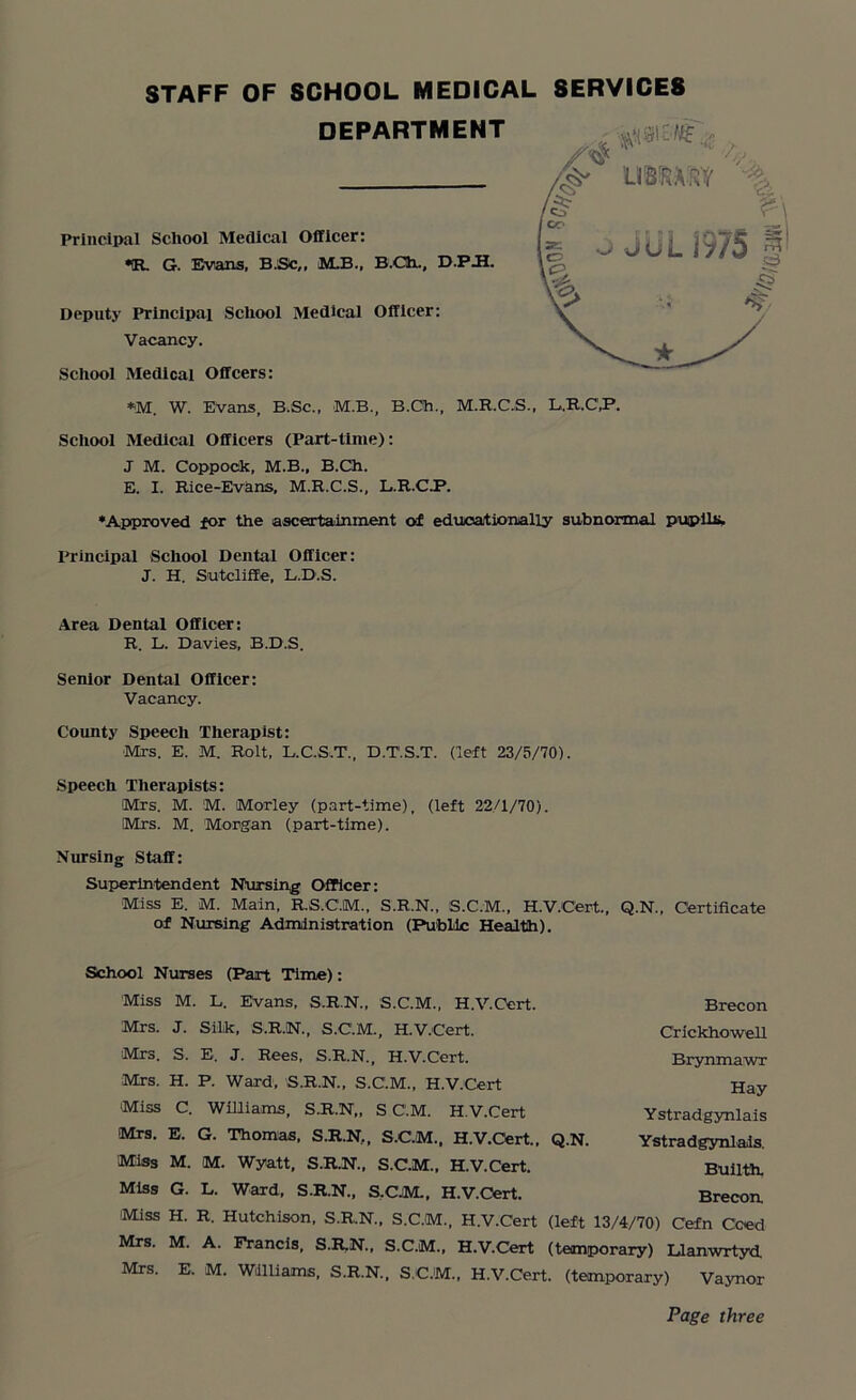 •R. G. Evans, B.Sc,, M.B., B.CIh., D.P.H. Deputy Principal School Medical Officer: Vacancy. Scliool Medical Offcers: STAFF OF SCHOOL MEDICAL DEPARTMENT SERVICES *M. W. EVans, B.Sc., M.B., B.Ch., M.R.C.S., L.R.C.P. School Medical Officers (Part-time): J M. Coppock, M.B., B.Ch. E. I. Rice-Evans, M.R.C.S., L.R.C.P. •Approved for the ascertainment of educationally subnormal pupils* Principal School Dental Officer: J. H. Sutcliffe, L.D.S. Area Dental Officer: R. L. Davies, B.D.S. Senior Dental Officer: Vacancy. County Speech Therapist: Mrs. E. M. Rolt, L.C.S.T., D.T.S.T. (left 23/5/70). Speech Therapists: Mrs. M. M. Morley (part-time), (left 22/1/70). Mrs. M. Morgan (part-time). Nursing Staff: Superintendent Nursing Officer: Miss E. M. Main, R.S.C.M., S.R.N., S.C.M., H.V.Cert., Q.N., Certificate of Nursing Administration (Public Health). School Nurses (Part Time): Miss M. L. Evans, S.R.N., S.C.M., H.V.Cert. Mrs. J. Silk, S.R.N., S.C.M., H.V.Cert. Mrs. S. E. J. Rees, S.R.N., H.V.Cert. Brecon Crickhowell Brynmawr Mrs. H. P. Ward, S.R.N., S.C.M., H.V.Cert Miss C. Williams, S.R.N,, S C.M. H.V.Cert Mrs. E. G. Thomas, S.R.N,, S.C.M., H.V.Ort., Q.N. Miss M. M. Wyatt, S.R.N., S.C.M., H.V.Cert. Miss G. L. Ward, S.R.N., S.C.M., H.V.Cert. Miss H. R. Hutchison, S.R.N., S.C.M., H.V.Cert (left 13/4/70) C’efn Coed Mrs. M. A. Francis, S.R.N., S.C.M., H.V.Cert (temporary) Llanwrtyd. Mrs. E. M. Williams, S.R.N., S.CJM., H.V.Cert. (temporary) Vaynor Hay Ystradgynlais Ystradgynlals. Builth. Brecon Page three