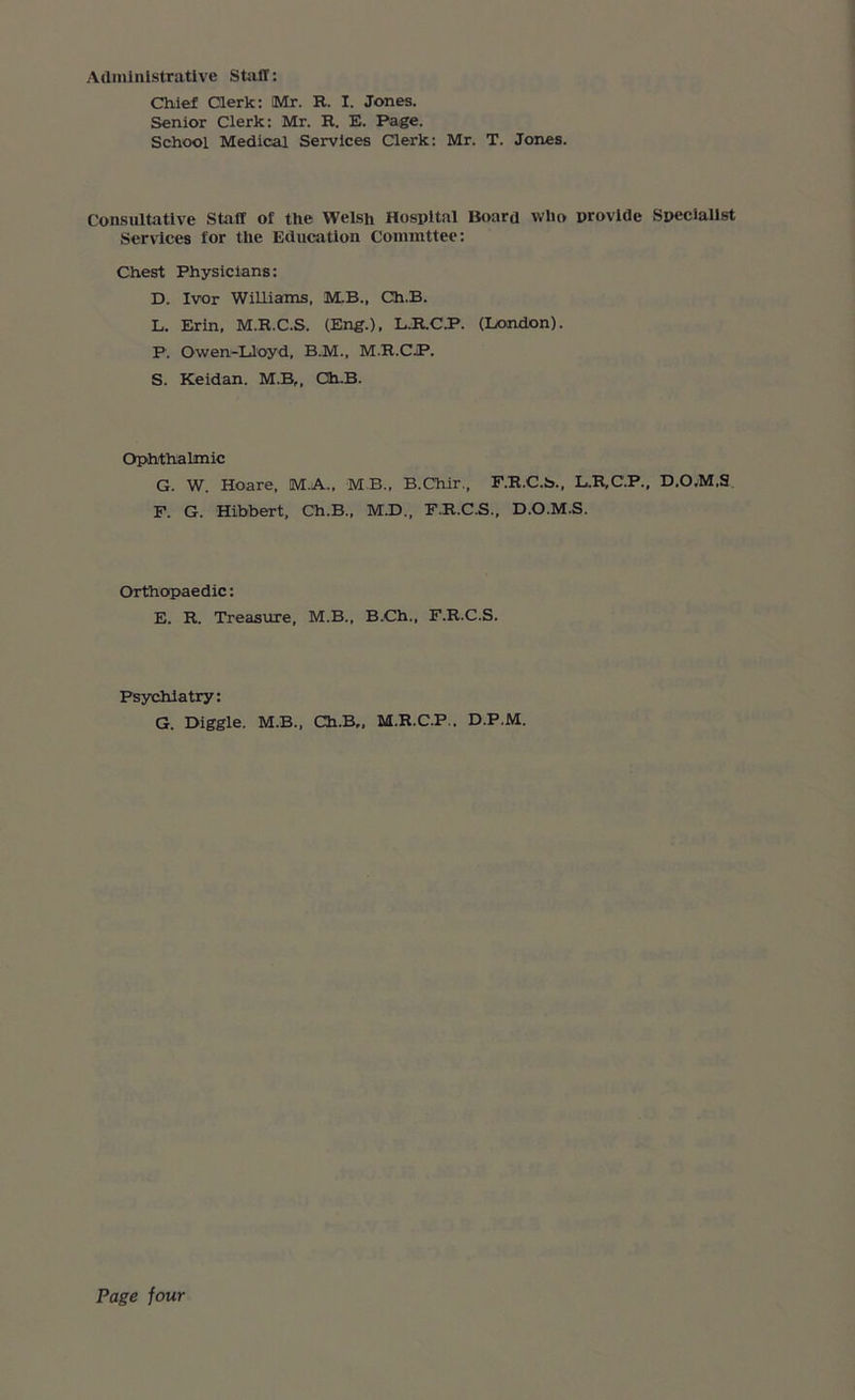 Administrative Staff: Chief Clerk: Mr. R. I. Jones. Senior Clerk: Mr. R. E. Page. School Medical Services Clerk: Mr. T. Jones. Consultative Staff of the Welsh Hospital Board who provide Specialist Services for the Education Commttee: Chest Physicians: D. Ivor Williams, M.B., Ch.B. L. Erin, M.R.C.S. (Eng.), L.R.C.P. (London). F. Owen-Lloyd, B.M., M.R.CJP. S. Keidan. M.B„ Ch.B. Ophthalmic G. W. Hoare, M.A., MB., B.Chir., F.R.C.S., L.R.C.P., D.O,M,S F. G. Hibbert, Ch.B., M.D., F.R.C.S., D.O.M.S. Orthopaedic: E. R. Treasure, M.B., B.Ch., F.R.C.S. Psychiatry: G. Diggle. M.B., Ch.B,, M.R.C.F.. D.P.M.