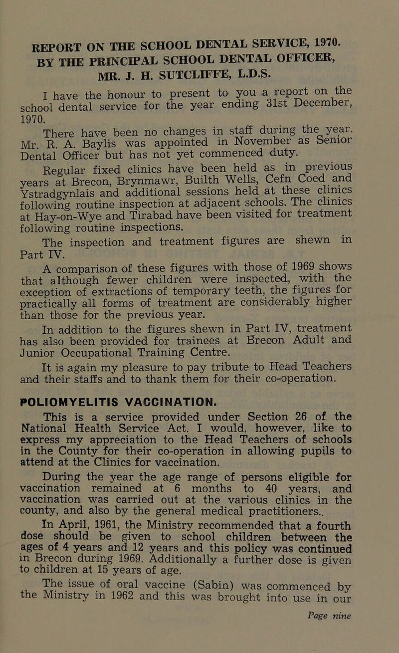 REPORT ON THE SCHOOL DENTAL SERVICE, 1970. BY THE PRINCIPAL SCHOOL DENTAL OFFICER, MR. J. H. SUTCLIFFE, L.D.S. I have the honour to present to you a report on the school dental service for the year ending 31st December, 1970. There have been no changes in staff during the year. Mr R. A. Baylis was appointed in November as Senior Dental Officer but has not yet commenced duty. Regular fixed clinics have been held as in previous years at Brecon, Brynmawr, Builth Wells, Cefn Coed and Ystradgynlais and additional sessions held at these clinics following routine inspection at adjacent schools. The clinics at Hay-on-Wye and Tirabad have been visited for treatment following routine inspections. The inspection and treatment figures are shewn in Part IV. A comparison of these figures with those of 1969 shows that although fewer children were inspected, with the exception of extractions of temporary teeth, the figures for practically all forms of treatment are considerably higher than those for the previous year. In addition to the figures shewn in Part IV, treatment has also been provided for trainees at Brecon Adult and Junior Occupational Training Centre. It is again my pleasure to pay tribute to Head Teachers and their staffs and to thank them for their co-operation. POLIOMYELITIS VACCINATION. This is a service provided under Section 26 of the National Health Service Act. I would, however, like to express my appreciation to the Head Teachers of schools in the County for their co-operation in allowing pupils to attend at the Clinics for vaccination. During the year the age range of persons eligible for vaccination remained at 6 months to 40 years, and vaccination was carried out at the various clinics in the county, and also by the general medical practitioners.. In April, 1961, the Ministry recommended that a fourth dose should be given to school children between the ages of 4 years and 12 years and this policy was continued in Brecon during 1969. Additionally a further dose is given to children at 15 years of age. The issue of oral vaccine (Sabin) was commenced by the Ministry in 1962 and this was brought into use in our