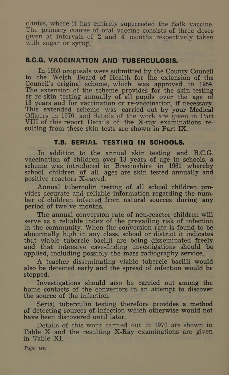 clinics, where it has entirely superceded the Salk vaccine. The primary course of oral vaccine consists of three doses given at intervals of 2 and 4 months respectively taken with sugar or syrup. B.C.G. VACCINATION AND TUBERCULOSIS. In 1959 proposals were submitted by the County Council to the Welsh Board of Health for the extension of the Council’s original scheme, which was approved in 1954. The extension of the scheme provides for the skin testing or re-skin testing annually of all pupils over the age of 13 years and for vaccination or re-vaccination, if necessary. This extended scheme was carried out by your Medical Officers in 1970, and details of the work are given in Part VIII of this report. Details of the X-ray examinations re- sulting from these skin tests are shown in Part IX. T.B. SERIAL TESTING IN SCHOOLS. In addition to the annual skin testing and B.C.G. vaccination of children over 13 years of age in schools, a scheme was introduced in Breconshire in 1961 whereby school children of all ages are skin tested annually and positive reactors X-rayed. Annual tuberculin testing of all school children pro- vides accurate and reliable information regarding the num- ber of children infected from natural sources during any period of twelve months. The annual conversion rate of non-reactor children will serve as a reliable index of the prevailing risk of infection in the community. When the conversion rate is found to be abnormally high in any class, school or district it indicates that viable tubercle bacilli are being disseminated freely and that intensive case-finding investigations should be applied, including possibly the mass radiography service. A teacher disseminating viable tubercle bacilli would also be detected early and the spread of infection would be stopped. Investigations should also be carried out among the home contacts of the convertors in an attempt to discover the source of the infection. Serial tuberculin testing therefore provides a method of detecting sources of infection which otherwise would not have been discovered until later. Details of this work carried out in 1970 are shown in Table X and the resulting X-Ray examinations are given in Table XI.