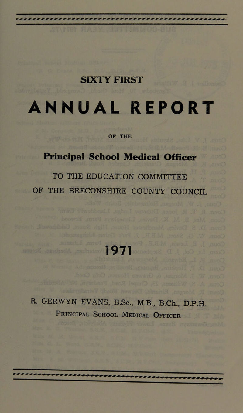 SIXTY FIRST ANNUAL REPORT OF THE Principal School Medical Officer TO THE EDUCATION COMMITTEE OF THE BRECONSHIRE COUNTY COUNCIL 1971 R. GERWYN EVANS, B.Sc., M.B., B.Ch., D.P.H. Principal School Medical Officer