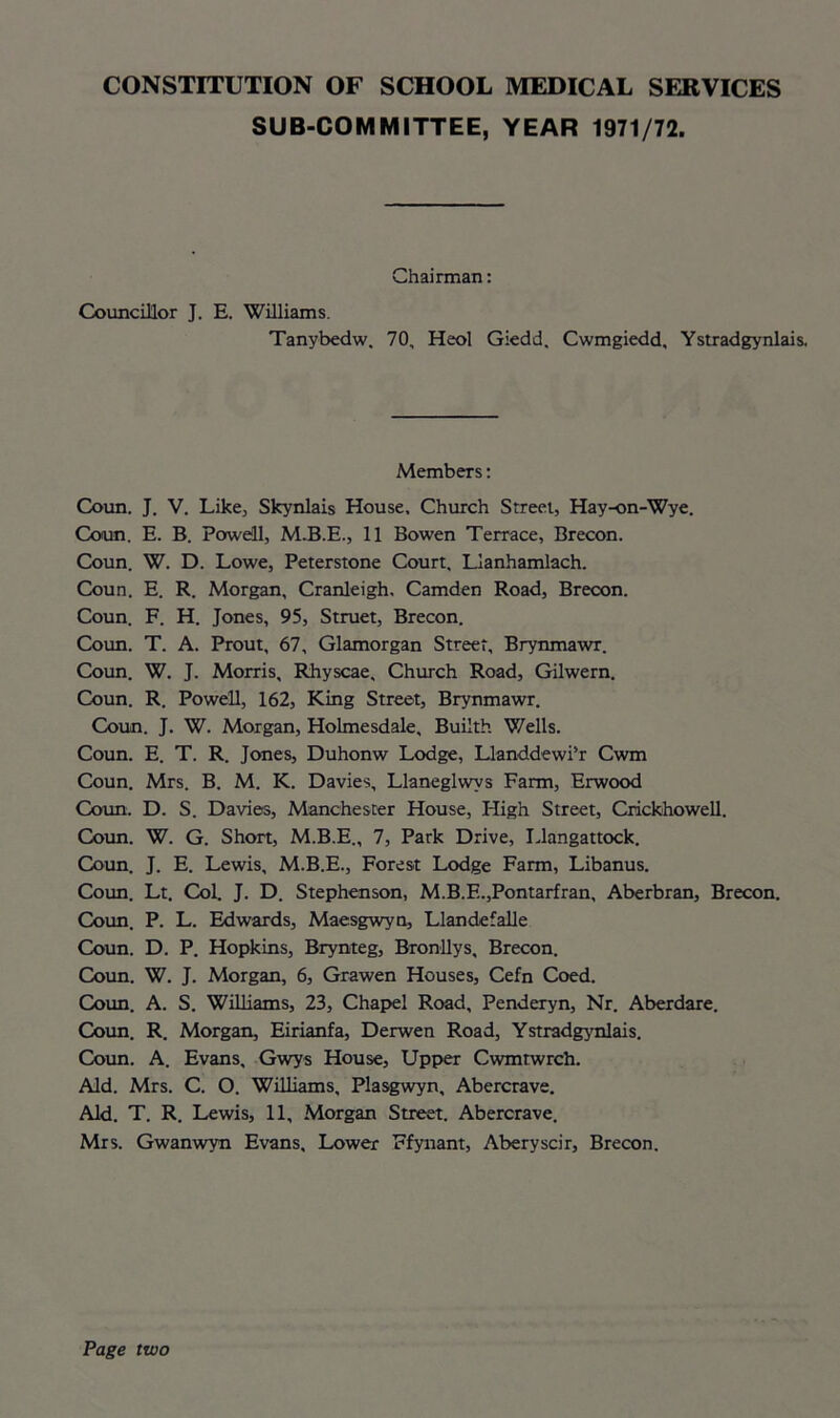 SUB-COMMITTEE, YEAR 1971/72. Chairman: Councillor J. E. Williams. Tanybedw. 70, Heol Giedd. Cwmgiedd, Ystradgynlais. Members: Coun. J. V. Like, Skynlais House, Church Street, Hay-on-Wye. Coun. E. B. Powell, M.B.E., 11 Bowen Terrace, Brecon. Coun. W. D. Lowe, Peterstone Court, Llanhamlach. Coun. E. R. Morgan, Cranleigh. Camden Road, Brecon. Coun. F. H. Jones, 95, Struet, Brecon. Coun. T. A. Prout, 67, Glamorgan Street, Brynmawr. Coun. W. J. Morris, Rhyscae, Church Road, Gilwern. Coun. R. Powell, 162, King Street, Brynmawr. Coun. J. W. Morgan, Holmesdale, Builth Wells. Coun. E. T. R. Jones, Duhonw Lodge, Llanddewi’r Cwm Coun. Mrs. B. M. K. Davies, Llaneglwvs Farm, Erwood Coun. D. S. Davies, Manchester House, High Street, Crickhowell. Coun. W. G. Short, M.B.E., 7, Park Drive, Llangattock. Coun. J. E. Lewis, M.B.E., Forest Lodge Farm, Libanus. Coun. Lt. Col. J. D. Stephenson, M.B.F..,Pontarfran, Aberbran, Brecon. Coun. P. L. Edwards, Maesgwyn, Llandefalle Coun. D. P. Hopkins, Brynteg, Bronllys, Brecon. Coun. W. J. Morgan, 6, Grawen Houses, Cefn Coed. Coun. A. S. Williams, 23, Chapel Road, Penderyn, Nr. Aberdare. Coun. R. Morgan, Eirianfa, Derwen Road, Ystradgynlais. Coun. A. Evans, Gwys House, Upper Cwmtwrch. Aid. Mrs. C. O. Williams, Plasgwyn, Abercrave. Aid. T. R. Lewis, 11, Morgan Street. Abercrave. Mrs. Gwanwyn Evans, Lower Ffynant, Aberyscir, Brecon. Page two