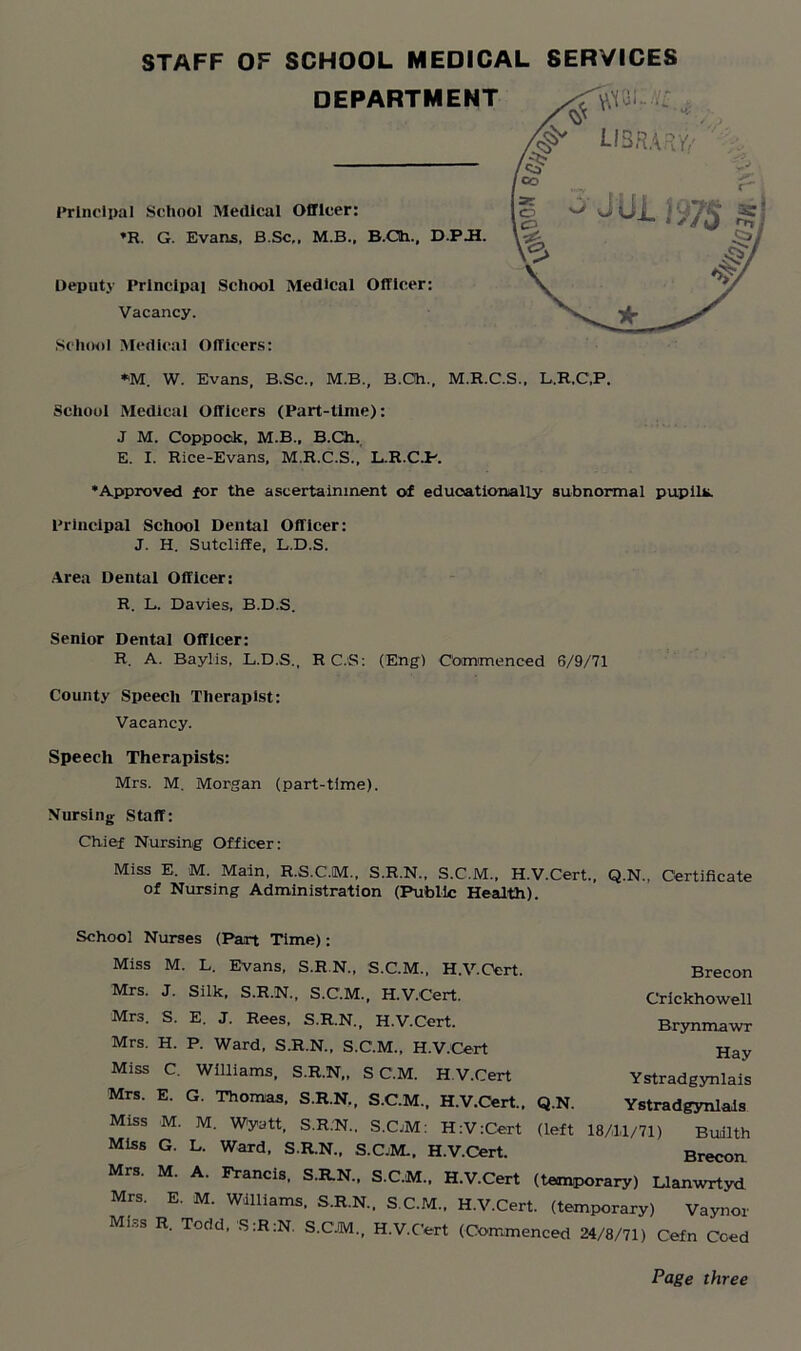 *M. W. Evans, B.Sc., M.B., B.Ch., M.R.C.S., L.R.C.P. School Medical Officers (Part-time): J M. Coppock, M.B., B.Ch. E. I. Rice-Evans, M.R.C.S., L.R.C.P. •Approved for the ascertainment of educationally subnormal pupil*. Principal School Dental Officer: J. H. Sutcliffe, L.D.S. Area Dental Officer: R. L. Davies. B.D.S. Senior Dental Officer: R. A. Baylis, L.D.S., R C.S: (Eng) Commenced 6/9/71 County Speech Therapist: Vacancy. Speech Therapists: Mrs. M. Morgan (part-time). Nursing Staff: Chief Nursing Officer: Miss E. M. Main, R.S.C.M., S.R.N., S.C.M., H.V.Cert., Q.N., Certificate of Nursing Administration (Public Health). School Nurses (Pan Time): Miss M. L. Evans, S.R N„ S.C.M., H.V.Cert. Brecon Mrs. J. Silk, S.R.N., S.C.M., H.V.Cert. Mrs. S. E. J. Rees, S.R.N., H.V.Cert. Mrs. H. P. Ward, S.R.N., S.C.M., H.V.Cert Miss C. Williams, S.R.N,, S C.M. H V.Cert Mrs. E. G. Thomas, S.R.N., S.C.M., H.V.Cert.. Q.N. Miss M. M. Wyatt, S.R.N., S.CjM: H:V:Cert (left Miss G. L. Ward, S.R.N., S.C.M., H.V.Cert. Crickhowell Brynmawr Hay Ystradgynlais Ystradgynlais 18/11/71) Buiilth Brecon. Mrs. M. A. Francis, S.R.N., S.C.M.. H.V.Cert (temporary) Llanwrtyd Mrs. E. M. Williams. S.R.N.. S.C.M.. H.V.Cert. (temporary) Vaynor Mi.-,s R. Todd, S:R:N. S.C.M., H.V.Cert (Commenced 24/8/71) Cefn Coed Page three