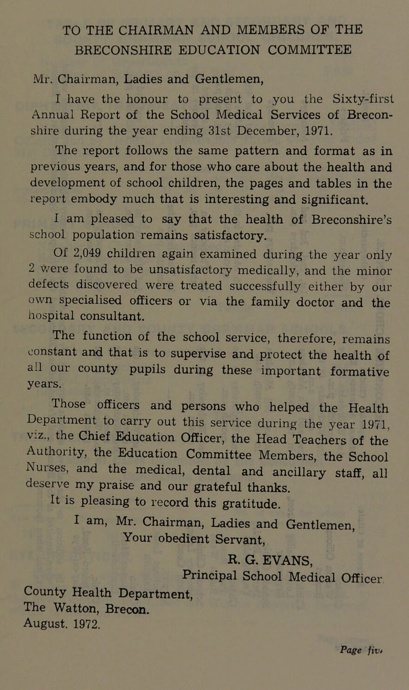 TO THE CHAIRMAN AND MEMBERS OF THE BRECONSHIRE EDUCATION COMMITTEE Mr. Chairman, Ladies and Gentlemen, I have the honour to present to you the Sixty-first Annual Report of the School Medical Services of Brecon- shire during the year ending 31st December, 1971. The report follows the same pattern and format as in previous years, and for those who care about the health and development of school children, the pages and tables in the report embody much that is interesting and significant. I am pleased to say that the health of Breconshire’s school population remains satisfactory. Of 2,049 children again examined during the year only 2 were found to be unsatisfactory medically, and the minor defects discovered were treated successfully either by our own specialised officers or via the family doctor and the hospital consultant. The function of the school service, therefore, remains constant and that is to supervise and protect the health of all our county pupils during these important formative years. Those officers and persons who helped the Health Department to carry out this service during the year 1971, v *z., the Chief Education Officer, the Head Teachers of the Authority, the Education Committee Members, the School Nurses, and the medical, dental and ancillary staff, all deserve my praise and our grateful thanks. It is pleasing to record this gratitude. I am, Mr. Chairman, Ladies and Gentlemen, Your obedient Servant, R. G. EVANS, Principal School Medical Officer County Health Department, The Watton, Brecon. August. 1972.