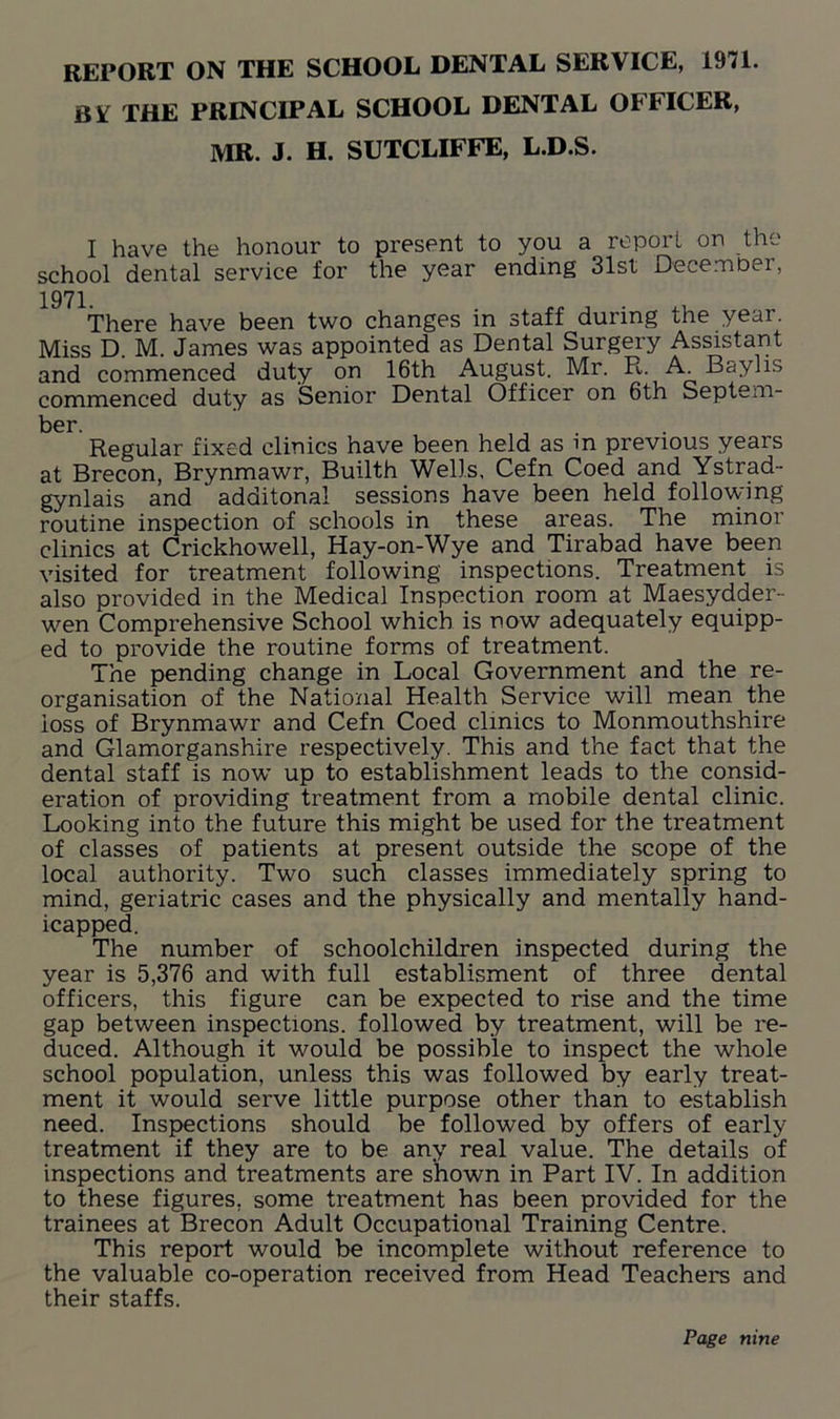 REPORT ON THE SCHOOL DENTAL SERVICE, 1971. B¥ THE PRINCIPAL SCHOOL DENTAL OFFICER, MR. J. H. SUTCLIFFE, L.D.S. I have the honour to present to you a report on the school dental service for the year ending 31st December, 1971. There have been two changes in staff during the year. Miss D. M. James was appointed as Dental Surgery Assistant and commenced duty on 16th August. Mr. R. A. Baylis commenced duty as Senior Dental Officer on 6th Septem- ber. Regular fixed clinics have been held as m previous years at Brecon, Brynmawr, Builth Wells, Cefn Coed and Ystrad- gynlais and additonal sessions have been held following routine inspection of schools in these areas. The minor clinics at Crickhowell, Hay-on-Wye and Tirabad have been visited for treatment following inspections. Treatment is also provided in the Medical Inspection room at Maesydder- wen Comprehensive School which is now adequately equipp- ed to provide the routine forms of treatment. The pending change in Local Government and the re- organisation of the National Health Service will mean the loss of Brynmawr and Cefn Coed clinics to Monmouthshire and Glamorganshire respectively. This and the fact that the dental staff is now up to establishment leads to the consid- eration of providing treatment from a mobile dental clinic. Looking into the future this might be used for the treatment of classes of patients at present outside the scope of the local authority. Two such classes immediately spring to mind, geriatric cases and the physically and mentally hand- icapped. The number of schoolchildren inspected during the year is 5,376 and with full establisment of three dental officers, this figure can be expected to rise and the time gap between inspections, followed by treatment, will be re- duced. Although it would be possible to inspect the whole school population, unless this was followed by early treat- ment it would serve little purpose other than to establish need. Inspections should be followed by offers of early treatment if they are to be any real value. The details of inspections and treatments are shown in Part IV. In addition to these figures, some treatment has been provided for the trainees at Brecon Adult Occupational Training Centre. This report would be incomplete without reference to the valuable co-operation received from Head Teachers and their staffs. Page nine