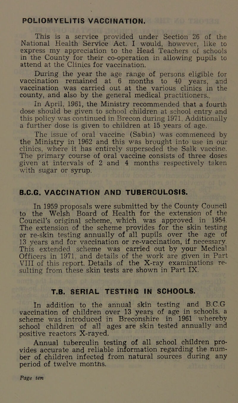 POLIOMYELITIS VACCINATION. This is a service provided under Section 26 of the National Health Service Act. I would, however, like to express my appreciation to the Head Teachers of schools in the County for their co-operation in allowing pupils to attend at the Clinics for vaccination. During the year the age range of persons eligible for vaccination remained at 6 months to 40 years, and vaccination was carried out at the various clinics in the county, and also by the general medical practitioners.. In April, 1961, the Ministry recommended that a fourth dose should be given to school children at school entry and this policy was continued in Brecon during 1971. Additionally a further dose is given to children at 15 years of age. The issue of oral vaccine (Sabin) was commenced by the Ministry in 1962 and this was brought into use in our clinics, where it has entirely superseded the Salk vaccine. The primary course of oral vaccine consists of three doses given at intervals of 2 and 4 months respectively taken with sugar or syrup. B.C.G. VACCINATION AND TUBERCULOSIS. In 1959 proposals were submitted by the County Council to the Welsh Board of Health for the extension of the Council’s original scheme, which was approved in 1954. The extension of the scheme provides for the skin testing or re-skin testing annually of all pupils over the age of 13 years and for vaccination or re-vaccination, if necessary This extended scheme was carried out by your Medical Officers in 1971, and details of the work are given in Part VIII of this report. Details of the X-ray examinations re- sulting from these skin tests are shown in Part IX. T.B. SERIAL TESTING IN SCHOOLS. In addition to the annual skin testing and B.C.G vaccination of children over 13 years of age in schools, a scheme was introduced in Breconshire in 1961 whereby school children of all ages are skin tested annually and positive reactors X-rayed. Annual tuberculin testing of all school children pro- vides accurate and reliable information regarding the num- ber of children infected from natural sources during any period of twelve months.