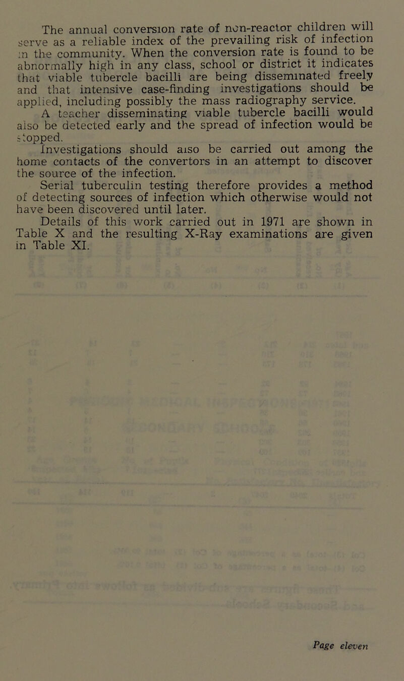 The annual conversion rate of non-reactor children will serve as a reliable index of the prevailing risk of infection in the community. When the conversion rate is found to be abnormally high in any class, school or district it indicates that viable tubercle bacilli are being disseminated freely and that intensive case-finding investigations should be applied, including possibly the mass radiography service. A teacher disseminating viable tubercle bacilli would also be detected early and the spread of infection would be stopped. Investigations should aiso be carried out among the home contacts of the convertors in an attempt to discover the source of the infection. Serial tuberculin testing therefore provides a method of detecting sources of infection which otherwise would not have been discovered until later. Details of this work carried out in 1971 are shown in Table X and the resulting X-Ray examinations are given in Table XI.