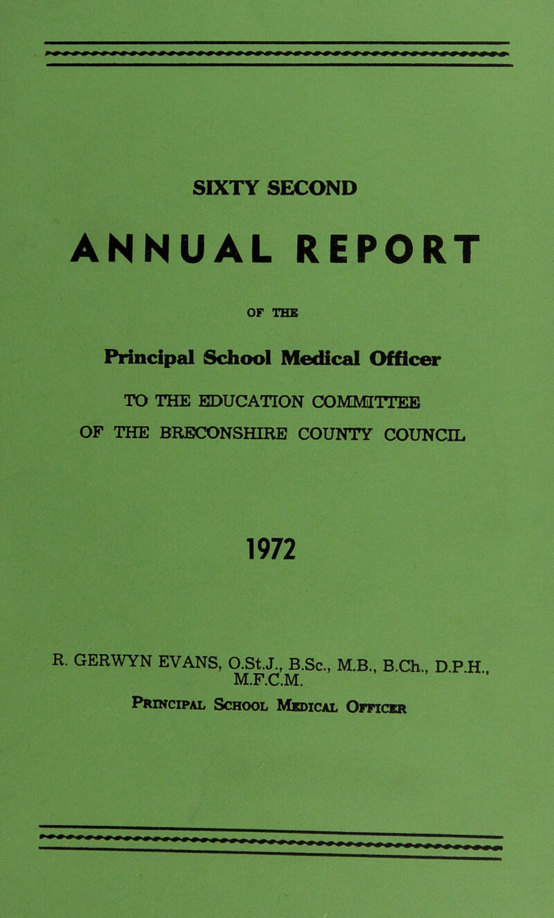 SIXTY SECOND ANNUAL REPORT OF THE Principal School Medical Officer TO THE EDUCATION COMMITTEE OF THE BRECONSHIRE COUNTY COUNCIL 1972 R. GERWYN EVANS, O.St.J., B.Sc., M.B., B.Ch., D.P.H., M.F.C.M. Principal School Medical Officer