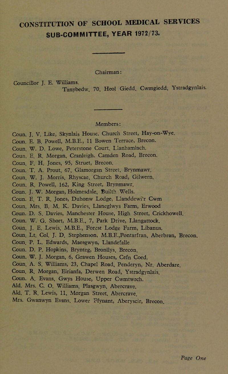 SUB-COMMITTEE, YEAR 1972/73. Chairman: Councillor J. E. Williams. Tanybedw, 70, Heol Giedd, Cwmgiedd, Ystradgynlais. Members: Coun. J. V. Like, Skynlais House. Church Street, Hay-on-Wye. Coun. E. B. Powell, M.B.E., 11 Bowen Terrace, Brecon. Coun. W. D. Lowe, Peterstone Court. Llanhamlach. Coun. E. R. Morgan, Cranleigh, Camden Road, Brecon. Coun. F. H. Jones, 95, Struet, Brecon. Coun. T. A. Prout, 67, Glamorgan Street, Brynmawr. Coun. W. J. Morris, Rhyscae. Church Road, Gilwern. Coun. R. Powell, 162, King Street, Brynmawr. Coun. J. W. Morgan, Holmesdale, Buiith Wells. Coun. E. T. R. Jones, Duhonw Lodge, Llanddewi’r Cwm Coun. Mrs. B. M. K. Davies, Llaneglwvs Farm, Erwood Coun. D. S. Davies, Manchester House, High Street, Crickhowell. Coun. W. G. Short, M.B.E., 7, Park Drive, Llangattock. Coun. J. E. Lewis, M.B.E., Forest Lodge Farm, Libanus. Coun. Lt. Col. J. D. Stephenson, M.B.F..,Pontarfran, Aberbran, Brecon. Coun. P. L. Edwards, Maesgwyn, Llandefalle Coun. D. P. Hopkins, Brynteg, Bronllys, Brecon. Coun. W. J. Morgan, 6, Grawen Houses, Cefn Coed. Coun. A. S. Williams, 23, Chapel Road, Penderyn, Nr. Aberdare. Coun. R. Morgan, Eirianfa, Derwen Road, Ystradgynlais. Coun. A. Evans, Gwys House, Upper Cwmtwrch. Aid. Mrs. C. O. Williams, Plasgwyn, Abercrave. Aid. T. R. Lewis, 11, Morgan Street. Abercrave. Mrs. Gwanwyn Evans, Lower Ffynant, Aberyscir, Brecon. Page One