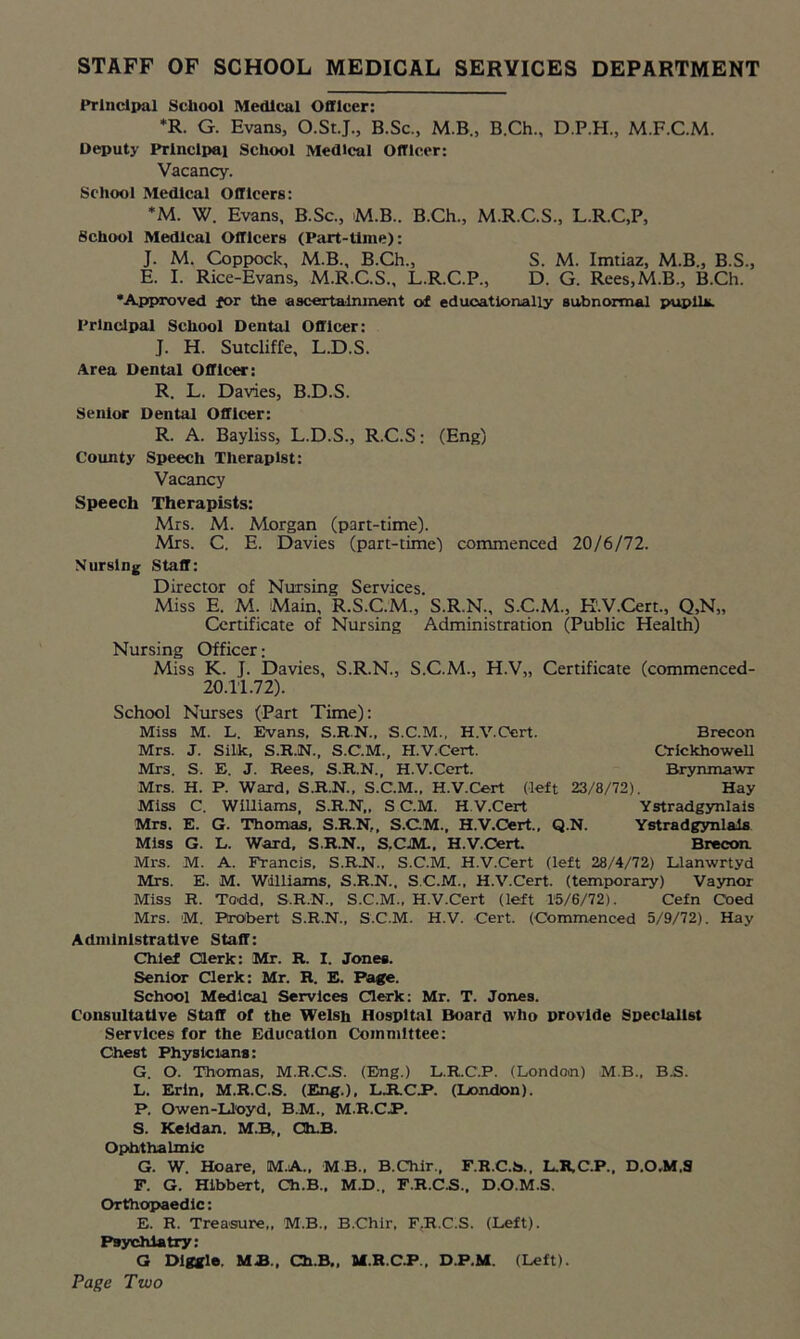 Principal School Medical Officer: *R. G. Evans, O.St.J., B.Sc., M.B., B.Ch., D.P.H., M.F.C.M. Deputy Principal School Medical Officer: Vacancy. School Medical Officers: *M. W. Evans, B.Sc., M.B.. B.Ch., M.R.C.S., L.R.C.P, School Medical Officers (Part-time): J. M. Coppock, M.B., B.Ch., S. M. Imtiaz, M.B., B.S., E. I. Rice-Evans, M.R.C.S., L.R.C.P., D. G. Rees,M.B., B.Ch. •Approved for the ascertainment of educationally subnormal pupils. Principal School Dental Officer: J. H. Sutcliffe, L.D.S. Area Dental Officer: R. L. Davies, B.D.S. Senior Dental Officer: R. A. Bayliss, L.D.S., R.C.S; (Eng) County Speech Therapist: Vacancy Speech Therapists: Mrs. M. Morgan (part-time). Mrs. C. E. Davies (part-time) commenced 20/6/72. Nursing Staff: Director of Nursing Services. Miss E. M. Main, R.S.C.M., S.R.N., S.C.M., K.V.Cert., Q,N„ Certificate of Nursing Administration (Public Health) Nursing Officer; Miss K. J. Davies, S.R.N., S.C.M., H.V„ Certificate (commenced- 20.11.72). School Nurses (Part Time): Miss M. L. Evans. S.R.N., S.C.M., H.V.Oert. Brecon Mrs. J. Silk, S.R.N., S.C.M., H.V.Cert. Crickhowell Mrs. S. E. J. Rees. S.R.N., H.V.Cert. Brynmawr Mrs. H. P. Ward. S.R.N.. S.C.M., H.V.Cert (left 23/8/72). Hay Miss C. Williams, S.R.N,, S C.M. H.V.Cert Ystradgynlais Mrs. E. G. Thomas, S.R.N,, S.C.M., H.V.Cert., Q.N. Ystradgynlais Miss G. L. Ward, S.R.N., S.CJM.. H.V.Cert. Brecon Mrs. M. A. Francis, S.RN., S.C.M. H.V.Cert (left 28/4/72) Llanwrtyd Mrs. E. M. Williams, S.R.N., S.C.M., H.V.Cert. (temporary) Vaynor Miss R. Todd, S.R.N., S.C.M., H.V.Cert (left 15/6/72). Cefn Coed Mrs. M. Probert S.R.N., S.C.M. H.V. Cert. (Commenced 5/9/72). Hay Administrative Staff: Chief Clerk: Mr. R. I. Jones. Senior Clerk: Mr. R. E. Page. School Medical Services Clerk: Mr. T. Jones. Consultative Staff of the Welsh Hospital Board who provide Specialist Services for the Education Committee: Chest Physicians: G. O. Thomas, M.R.C.S. (Eng.) L.R.C.P. (London) M.B., B.S. L. Erin, M.R.C.S. (Eng.), LJCCJP. (London). P. Owen-Ll'oyd, B.M., M.R.C/P. S. Keldan. M.B,, Ch.B. Ophthalmic G. W. Hoare, M.A., MB., B.Chir., F.R.C.S., L.R.C.P., D.O.M.S F. G. Hibbert, Ch.B., M.D., F.R.C.S., D.O.M.S. Orthopaedic: E. R. Treasure,, M.B., B.Chir. F,R.C.S. (Left). Psychiatry: G Dlggle. MB., Ch.B,, M.R.CJP., D.P.M. (Left). Page Two