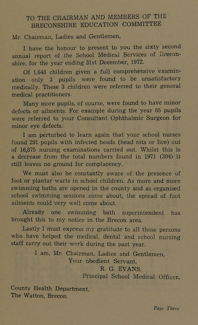 TO THE CHAIRMAN AND MEMBERS OF THE BRECONSHIRE EDUCATION COMMITTEE Mr. Chairman, Ladies and Gentlemen, I have the honour to present to you the sixty second annual report of the School Medical Services of Brecon- shire, for the year ending 31st December, 1972. Of 1,648 children given a full comprehensive examin- ation only 3 pupils were found to be unsatisfactory medically. These 3 children were referred to their general medical practitioners. Many more pupils, of course, were found to have minor defects or ailments. For example during the year 85 pupils were referred to your Consultant Ophthalmic Surgeon for minor eye defects. I am perturbed to learn again that your school nurses found 291 pupils with infected heads (head nits or lice) out of 16,875 nursing examinations carried out. Whilst this is a decrease from the total numbers found in 1971 (304) it still leaves no ground for complacency. We must also be constantly aware of the presence of foot or plantar warts in school children. As more and more swimming baths are opened in the county and as organised school swimming sessions come about, the spread of foot ailments could very well come about. Already one swimming bath superintendent has brought this to my notice in the Brecon area. Lastly I must express my gratitude to all those persons who have helped the medical, dental and school nursing staff carry out their work during the past year. I am, Mr. Chairman, Ladies and Gentlemen, Your obedient Servant, R. G. EVANS, Principal School Medical Officer. County Health Department, The Watton, Brecon. Page Three