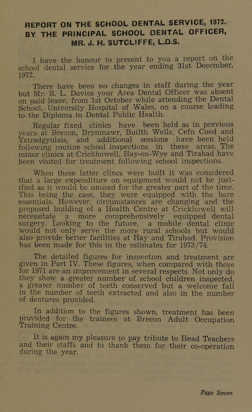 BY THE PRINCIPAL SCHOOL DENTAL OFFICER, MR. J. H. SUTCLIFFE, L.D.S. I have the honour to present to you a report on the school dental service for the year ending 31st December, 1972. There have been no changes in staff during the year but Mr. R. L. Davies your Area Dental Officer was absent on paid leave, from 1st October while attending the Dental School, University Hospital of Wales, on a course leading to the Diploma in Dental Public Health. Regular fixed clinics have been held as in previous years at Brecon, Brynmawr, Builth Wells, Cefn Coed and Ystradgynlais, and additional sessions have been held following routine school inspections in these areas. The minor clinics at Crickhowell, Hay-on-Wye and Tirabad have been visited for treatment following school inspections. When these latter clincs were built it was considered that a large expenditure on equipment would not be just- ified as it would be unused for the greater part of the time. This being the case, they were equipped with the bare essentials. However, circumstances are changing and the proposed building of a Health Centre at Crickhowell will necessitate a more comprehensively equipped dental surgery. Looking to the future, a mobile dental clinic would not only serve the more rural schools but would also provide better facilities at Hay and Tirabad. Provision has been made for this in the estimates for 1973/74. The detailed figures for inspection and treatment are given in Part IV. These figures, when compared with those for 1971 are an improvement in several respects. Not only do they show a greater number of school children inspected, a greater number of teeth conserved but a welcome fall in the number of teeth extracted and also in the number of dentures provided. In addition to the figures shown, treatment has been provided for the trainees at Brecon Adult Occupation Training Centre. It is again my pleasure to pay tribute to Head Teachers and their staffs and to thank them for their co-operation during the year.