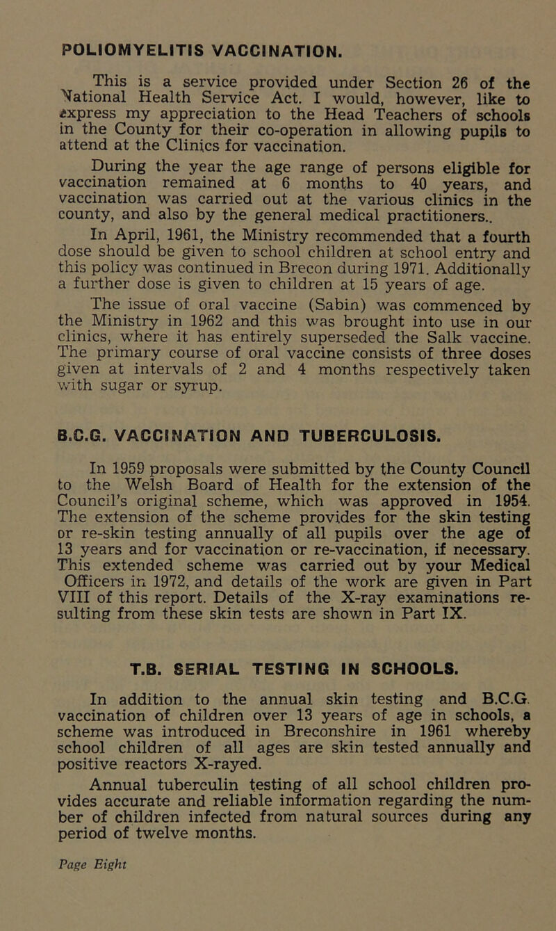 POLIOMYELITIS VACCINATION. This is a service provided under Section 26 of the National Health Service Act. I would, however, like to express my appreciation to the Head Teachers of schools in the County for their co-operation in allowing pupils to attend at the Clinics for vaccination. During the year the age range of persons eligible for vaccination remained at 6 months to 40 years, and vaccination was carried out at the various clinics in the county, and also by the general medical practitioners.. In April, 1961, the Ministry recommended that a fourth dose should be given to school children at school entry and this policy was continued in Brecon during 1971. Additionally a further dose is given to children at 15 years of age. The issue of oral vaccine (Sabin) was commenced by the Ministry in 1962 and this was brought into use in our clinics, where it has entirely superseded the Salk vaccine. The primary course of oral vaccine consists of three doses given at intervals of 2 and 4 months respectively taken with sugar or syrup. B.G.G. VACCINATION AND TUBERCULOSIS. In 1959 proposals were submitted by the County Council to the Welsh Board of Health for the extension of the Council’s original scheme, which was approved in 1954. The extension of the scheme provides for the skin testing or re-skin testing annually of all pupils over the age of 13 years and for vaccination or re-vaccination, if necessary. This extended scheme was carried out by your Medical Officers in 1972, and details of the work are given in Part VIII of this report. Details of the X-ray examinations re- sulting from these skin tests are shown in Part IX. T.B. SERIAL TESTING IN SCHOOLS. In addition to the annual skin testing and B.C.G vaccination of children over 13 years of age in schools, a scheme was introduced in Breconshire in 1961 whereby school children of all ages are skin tested annually and positive reactors X-rayed. Annual tuberculin testing of all school children pro- vides accurate and reliable information regarding the num- ber of children infected from natural sources during any period of twelve months. Page Eight