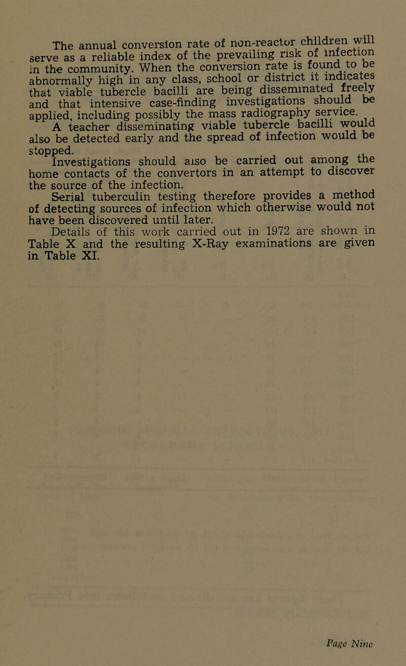 The annual conversion rate of non-reactor children will serve as a reliable index of the prevailing risk of injection in the community. When the conversion rate is found to De abnormally high in any class, school or district it indicates that viable tubercle bacilli are being disseminated freely and that intensive case-finding investigations should be applied, including possibly the mass radiography service. A teacher disseminating viable tubercle bacilli would also be detected early and the spread of infection would be stopped. Investigations should aiso be carried out among the home contacts of the convertors in an attempt to discover the source of the infection. Serial tuberculin testing therefore provides a method of detecting sources of infection which otherwise would not have been discovered until later. Details of this work carried out in 1972 are shown in Table X and the resulting X-Ray examinations are given in Table XI.