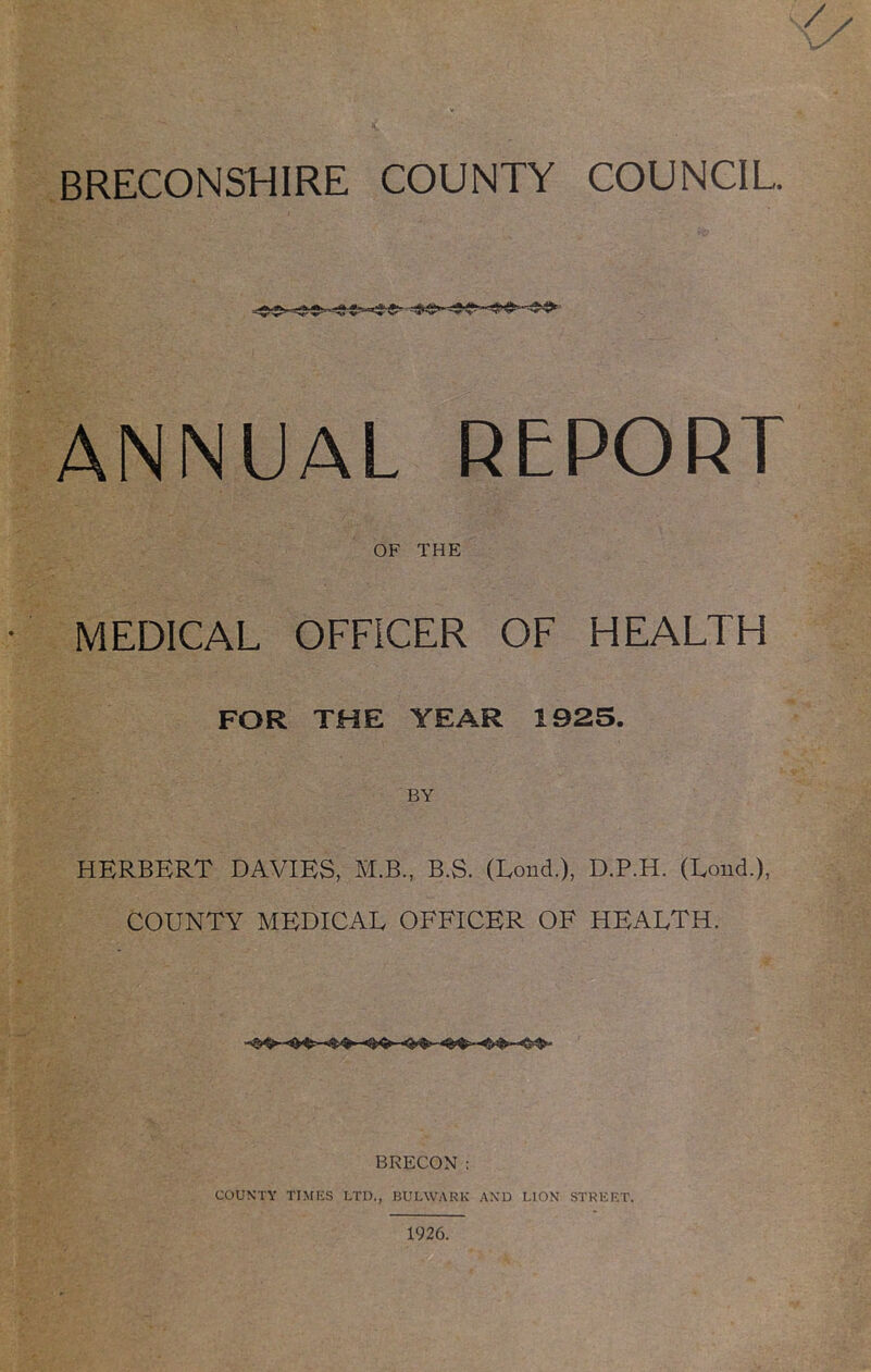 ANNUAL REPORT OF THE MEDICAL OFFICER OF HEALTH FOR THE YEAR 1925. BY HERBERT DAVIES, M.B, B.S. (Lond.), D.P.H. (Loud.), COUNTY MEDICAL OFFICER OF HEALTH. BRECON : COUNTY TIMKS LTD., BULWARK AND LION STRKF.T. 1926.