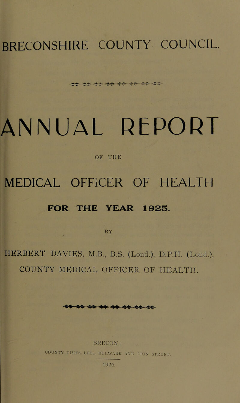 ANNUAL REPORT OF THE MEDICAL OFFICER OF HEALTH FOR THE YEAR 1925. HERBERT DAVIES, M.B., B.S. (Loud.), D.P.H. (Loud.), COUNTY MEDICAL OFFICER OF HEALTH. BKKCOX: COUXTY TIMKS I.TU., HULWAUK AND Sl'KKET. 1926.