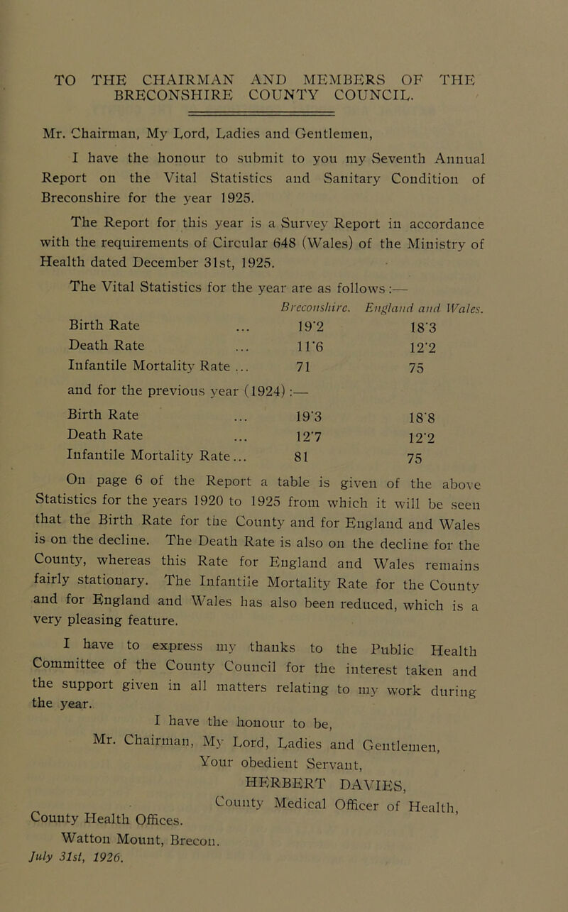 TO THE CHAIRMAN AND MEMBERS OF THE BRECONSHIRE COUNTY COUNCIL. Mr. Chairman, My Lord, Ladies and Gentlemen, I have the honour to submit to you my Seventh Annual Report on the Vital Statistics and Sanitary Condition of Breconshire for the year 1925. The Report for this year is a Survey Report in accordance with the requirements of Circular 648 (Wales) of the Ministry of Health dated December 31st, 1925. The Vital Statistics for the year are as follows:— Breconshire. England and Wales Birth Rate 19'2 18'3 Death Rate 1F6 12'2 Infantile Mortality Rate ... 71 75 and for the previous year (1924) :— Birth Rate 19’3 18’8 Death Rate 127 12’2 Infantile Mortality Rate... 81 75 On page 6 of the Report a table is given of the above Statistics for the years 1920 to 1925 from which it will be. seen that the Birth Rate for the County and for England and Wales is on the decline. The Death Rate is also on the decline for the County, whereas this Rate for England and Wales remains fairly stationary. The Infantile Mortality Rate for the County and for England and Wales has also been reduced, which is a very pleasing feature. I have to express my thanks to the Public Health Committee of the County Council for the interest taken and the support given in all matters relating to my work during the year. I have the honour to be, Mr. Chairman, My Lord, Ladies and Gentlemen, Your obedient Servant, HERBERT DAVIES, County Medical Officer of Health County Health Offices. Watton Mount, Brecon. July 31st, 1926.