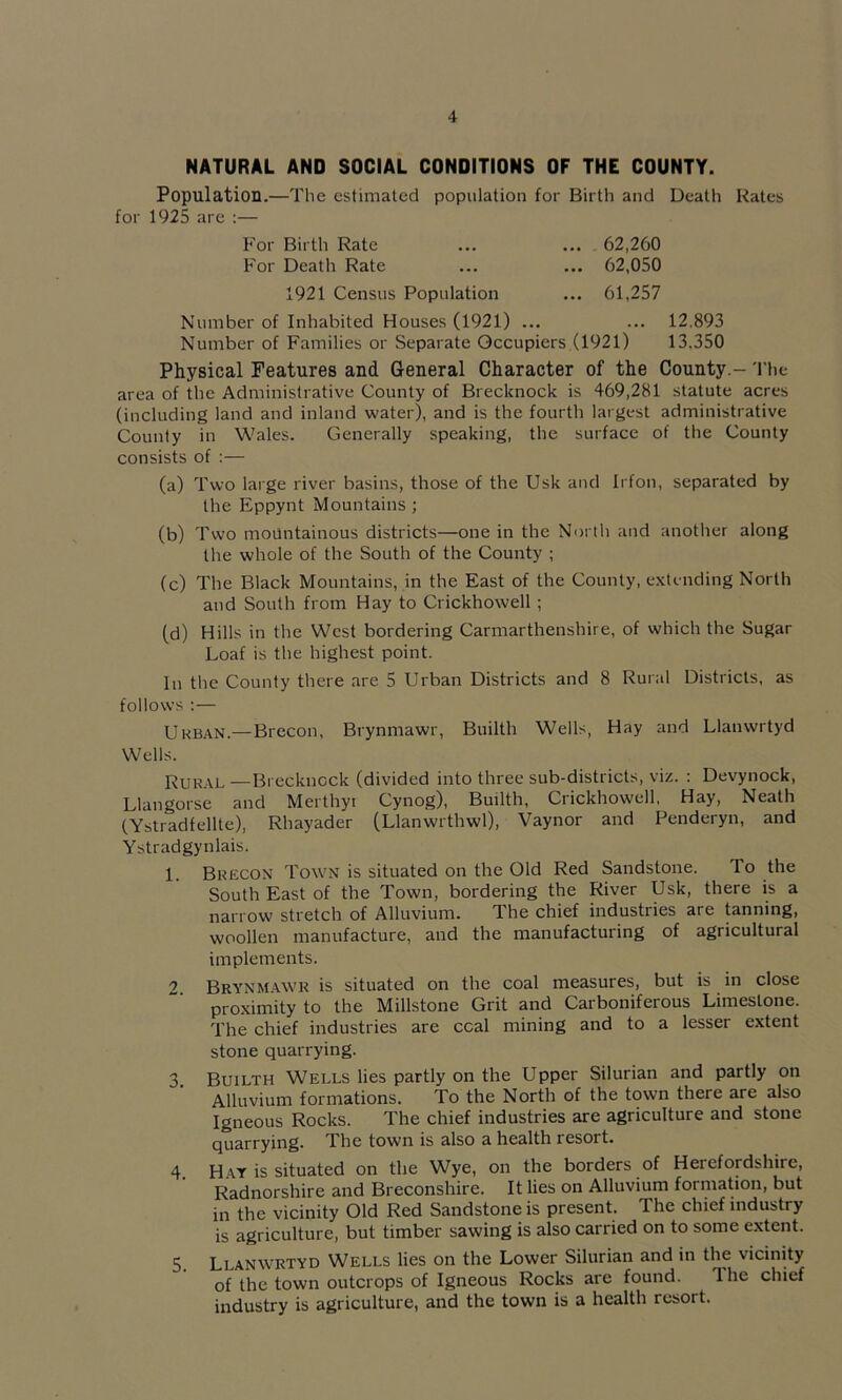 NATURAL AND SOCIAL CONDITIONS OF THE COUNTY. Population.—The estimated population for Birth and Death Rates for 1925 are :— For Birth Rate ... ... 62,260 For Death Rate ... ... 62,050 1921 Census Population ... 61,257 Number of Inhabited Houses (1921) ... ... 12.893 Number of Families or Separate Occupiers (1921) 13.350 Physical Features and General Character of the County.- The area of the Administrative County of Brecknock is 469,281 statute acres (including land and inland water), and is the fourth largest administrative County in Wales. Generally speaking, the surface of the County consists of :— (a) Two large river basins, those of the Usk and Irfon, separated by the Eppynt Mountains ; (b) Two mountainous districts—one in the North and another along the whole of the South of the County ; (c) The Black Mountains, in the East of the County, extending North and South from Hay to Crickhowell ; (d) Hills in the West bordering Carmarthenshire, of which the Sugar Loaf is the highest point. In the County there are 5 Urban Districts and 8 Rural Districts, as follows ;— Urban.—Brecon, Brynmawr, Builth Wells, Hay and Llanwrtyd Wells. Rural—Brecknock (divided into three sub-districts, viz. : Devynock, Llangorse and Merthyr Cynog), Builth, Crickhowell, Hay, Neath (Ystradfellte), Rhayader (Llanwrthwl), Vaynor and Penderyn, and Ystradgynlais. 1. Brecon Town is situated on the Old Red Sandstone. To the South East of the Town, bordering the River Usk, there is a narrow stretch of Alluvium. The chief industries are tanning, woollen manufacture, and the manufacturing of agricultural implements. Brynm.awr is situated on the coal measures, but is in close proximity to the Millstone Grit and Carboniferous Limestone. The chief industries are ccal mining and to a lesser extent stone quarrying. 3 Builth Wells lies partly on the Upper Silurian and partly on Alluvium formations. To the North of the town there are also Igneous Rocks. The chief industries are agriculture and stone quarrying. The town is also a health resort. 4. H.ay is situated on the Wye, on the borders of Herefordshire, Radnorshire and Breconshire. It lies on Alluvium formation, but in the vicinity Old Red Sandstone is present. The chief industry is agriculture, but timber sawing is also carried on to some extent. 5. Llanwrtyd Wells lies on the Lower Silurian and in the vicinity of the town outcrops of Igneous Rocks are found. Ihe chief industry is agriculture, and the town is a health resort.