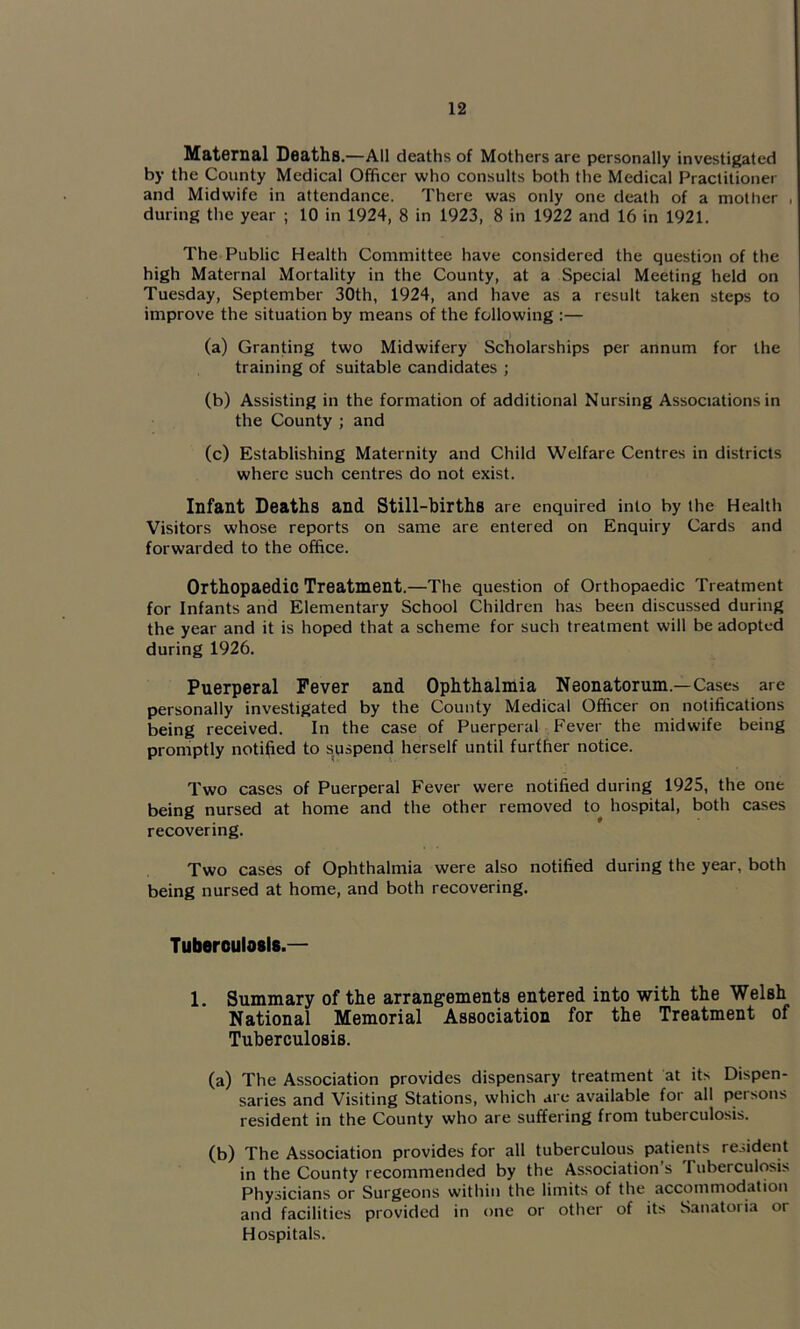 Maternal Deaths.—All deaths of Mothers are personally investigated by the County Medical Officer who consults both the Medical Practitioner and Midwife in attendance. There was only one death of a mother , during the year ; 10 in 1924, 8 in 1923, 8 in 1922 and 16 in 1921. The Public Health Committee have considered the question of the high Maternal Mortality in the County, at a Special Meeting held on Tuesday, September 30th, 1924, and have as a result taken steps to improve the situation by means of the following :— (a) Granting two Midwifery Scholarships per annum for the training of suitable candidates ; (b) Assisting in the formation of additional Nursing Associations in the County ; and (c) Establishing Maternity and Child Welfare Centres in districts where such centres do not exist. Infant Deaths and Still-births are enquired into by the Health Visitors whose reports on same are entered on Enquiry Cards and forwarded to the office. Orthopaedic Treatment.—The question of Orthopaedic Treatment for Infants and Elementary School Children has been discussed during the year and it is hoped that a scheme for such treatment will be adopted during 1926. Puerperal Fever and Ophthalmia Neonatorum.—Cases are personally investigated by the County Medical Officer on notifications being received. In the case of Puerperal Fever the midwife being promptly notified to suspend herself until further notice. Two cases of Puerperal Fever were notified during 1925, the one being nursed at home and the other removed to hospital, both cases recovering. Two cases of Ophthalmia were also notified during the year, both being nursed at home, and both recovering. Tuberoulasis.— 1. Summary of the arrangements entered into with the Welsh National Memorial Association for the Treatment of Tuberculosis. (a) The Association provides dispensary treatment at its Dispen- saries and Visiting Stations, which are available for all persons resident in the County who are suffering from tuberculosis. (b) The Association provides for all tuberculous patients resident in the County recommended by the Association’s Tuberculosis Physicians or Surgeons within the limits of the accommodation and facilities provided in one or other of its Sanatoria or Hospitals.