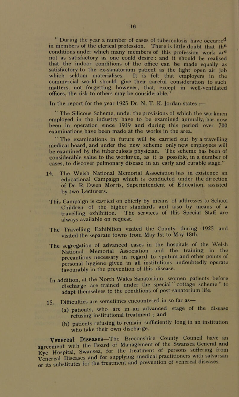 “ During the year a number of cases of tuberculosis have occurre*^ in members of the clerical profession. There is little doubt that th<^ conditions under which many members of this profession work ar^^ not as satisfactory as one could desire ; and it should be realised that the indoor conditions of the office can be made equally as satisfactory to the ex-sanatorium patient as the light open air job which seldom materialises. It is felt that employers in the commercial world should give their careful consideration to such matters, not forgetting, however, that, except in well-ventilated offices, the risk to others may be considerable.” In the report for the year 1925 Dr. N. T. K. Jordan states :— “ The Silicons Scheme, under the provisions of which the workmen employed in the industry have to be examined annually, has now been in operation since 1919 and during this period over 700 examinations have been made at the works in the area. “ The examinations in future will be carried out by a travelling medical board, and under the new scheme only new employees will be examined by the tuberculosis physician. The scheme has been of considerable value to the workmen, as it is possible, in a number of cases, to discover pulmonary disease in an early and curable stage.” 14. The Welsh National Memorial Association has in existence an educational Campaign which is conducted under the direction of Dr. R, Owen Morris, Superintendent of Education, assisted by two Lecturers. This Campaign is ca> ried on chiefly by means of addresses to School Children of the higher standards and also by means of a travelling exhibition. The services of this Special Staff are always available on request. The Travelling Exhibition visited the County during ‘1925 and visited the separate towns from May 1st to May 18th. The segregation of advanced cases in the hospitals of the Welsh National Memorial Association and the training in the precautions necessary in regard to sputum and other points of personal hygiene given in all institutions undoubtedly operate favourably in the prevention of this disease. In addition, at the North Wales Sanatorium, women patients before discharge are trained under the special “ cottage scheme ” to adapt themselves to the conditions of post-sanatorium life. 15. Difficulties are sometimes encountered in so far as— (a) patients, who are in an advanced stage of the disease refusing institutional treatment ; and (b) patients refusing to remain sufficiently long in an institution who take their own discharge. Venereal Diseases—The Breconshire County Council have an agreement with the Board of Management of the Swansea General and Eve Hospital, Swansea, for the treatment of persons suffering from Venereal Diseases and for supplying medical practitioners with salvarsan or its substitutes for the treatment and prevention of venereal diseases.