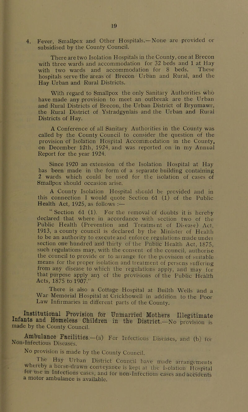 4. Fever, Smallpox and Other Hospitals.—None are provided or subsidised by the County Council. There are two Isolation Hospitals in the County, one at Brecon with three wards and accommodation for 32 beds and 1 at Hay with two wards and accommodation for 8 beds. These hospitals serve the areas of Brecon Urban and Rural, and the Hay Urban and Rural Districts. With regard to Smallpox the only Sanitary Authorities who have made any provision to meet an outbreak are the Urban and Rural Districts of Brecon, the Urban District of Brynmawr, the Rural District of Ystradgynlais and the Urban and Rural Districts of Hay. A Conference of all Sanitary Authorities in the County was called by the County Council to consider the question of the provision of Isolation Hospital Accommodation in the County, on December 12th, 1924, and was reported on in my Annual Report for the year 1924. Since 1920 an extension of the Isolation Hospital at Hay has been made in the form of a separate building containing 2 wards which could be used for the isolation of cases of Smallpox should occasion arise. A County Isolation Hospital should be provided and in this connection I would quote Section 61 (1) of the Public Health Act, 1925, as follows :— “Section 61 (1). For the removal of doubts it is hereby declared that where in accordance with section two of the Public Health (Prevention and Treatment of Disease) Act, 1913, a county council is declared by the Minister of Health to be an authority to execute and enforce regulations made undei section one hundred and thirty of the Public Health Act, 1875, such regulations may, with the consent of the council, authorise the council to provide or to arrange for the piovision of suitable means for the proper isolation and treatment of persons suffering from any disease to which the regulations apply, and may for that purpose apply an} of the provisions of the Public Health Acts, 1875 to 1907. There is also a Cottage Hospital at Builth Wells and a War Memorial Hospital at Crickhowell in addition to tlie Poor Law Infirmaries in different parts of the County. Institutional Provision for Unmarried Mothers Illegitimate Infants and Homeless Children in the District.—No provision is made by the County Council. Ambulance Facilities.—(a) For Infectious Diseases, and (b) for Non-Infectious Diseases. No provision is made by the County Council. The Hay Urban District Council have made arrangements whereby a horse-drawn conveyance is kept at the Isolation Hospital tor use m Infectious cases, and for non-Infectious cases and accidents a motor ambulance is available.