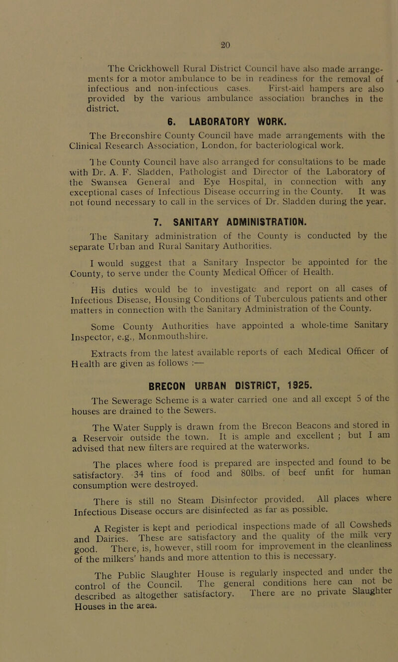 The Crickhowell Rural District Council have also made arrange- ments for a motor ambulance to be in readiness lor the removal of infectious and non-infcctious cases. First-aid hampers are also provided by the various ambulance association branches in the district. 6. LABORATORY WORK. The Breconshire County Council have made arrangements with the Clinical Research Association, London, for bacteriological work. 1 he County Council have also arranged for consultations to be made with Dr. A. F. Sladdcn, Pathologist and Director of the Laboratory of the Swansea General and Eye Hospital, in connection with any exceptional cases of Infectious Disease occurring in the County. It was not found necessary to call in the services of Dr. Sladden during the year. 7. SANITARY ADMINISTRATION. The Sanitary administration of the County is conducted by the separate Urban and Rural Sanitary Authorities. I would suggest that a Sanitary Inspector be appointed for the County, to serve under the County Medical Officer of Health. His duties would be to investigate and report on all cases of Infectious Disease, Housing Conditions of Tuberculous patients and other matters in connection with the Sanitary Administration of the County. Some County Authorities have appointed a whole-time Sanitary Inspector, e.g., Monmouthshire. Extracts from the latest available reports of each Medical Officer of Health are given as follows ;— BRECON URBAN DISTRICT, 1925. The Sewerage Scheme is a water carried one and all except 5 of the houses are drained to the Sewers. The Water Supply is drawn from the Brecon Beacons and stored in a Reservoir outside the town. It is ample and excellent ; but I am advised that new filters are required at the waterworks. The places where food is prepared are inspected and found to be satisfactory. 34 tins of food and SOlbs. of beef unfit for human consumption were destroyed. There is still no Steam Disinfector provided. All places where Infectious Disease occurs are disinfected as far as possible. A Register is kept and periodical inspections made of all Cowsheds and Dairies. These are satisfactory and the quality of the milk very good. There, is, however, still room for improvement in the cleanliness of the milkers’ hands and more attention to this is necessary. The Public Slaughter House is regularly inspected and under the control of the Council. The general conditions here can not be described as altogether satisfactory. There are no private Slaughter Houses in the area.